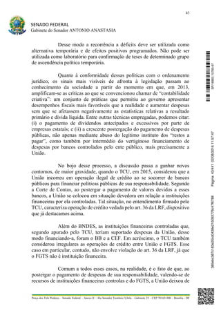 43
SENADO FEDERAL
Gabinete do Senador ANTONIO ANASTASIA
Praça dos Três Poderes – Senado Federal – Anexo II – Ala Senador Teotônio Vilela – Gabinete 23 – CEP 70165-900 – Brasília - DF
Desse modo a recorrência a déficits deve ser utilizada como
alternativa temporária e de efeitos positivos programados. Não pode ser
utilizada como laboratório para confirmação de teses de determinado grupo
de ascendência política temporária.
Quanto à conformidade dessas políticas com o ordenamento
jurídico, os sinais mais visíveis de afronta à legislação passam ao
conhecimento da sociedade a partir do momento em que, em 2013,
amplificam-se as críticas ao que se convencionou chamar de “contabilidade
criativa”: um conjunto de práticas que permitiu ao governo apresentar
desempenhos fiscais mais favoráveis que a realidade e aumentar despesas
sem que se afetassem negativamente as estatísticas relativas a resultado
primário e dívida líquida. Entre outras técnicas empregadas, podemos citar:
(i) o pagamento de dividendos antecipados e excessivos por parte de
empresas estatais; e (ii) a crescente postergação do pagamento de despesas
públicas, não apenas mediante abuso do legítimo instituto dos “restos a
pagar”, como também por intermédio do vertiginoso financiamento de
despesas por bancos controlados pelo ente público, mais precisamente a
União.
No bojo desse processo, a discussão passa a ganhar novos
contornos, de maior gravidade, quando o TCU, em 2015, considerou que a
União incorreu em operação ilegal de crédito ao se socorrer de bancos
públicos para financiar políticas públicas de sua responsabilidade. Segundo
a Corte de Contas, ao postergar o pagamento de valores devidos a esses
bancos, a União se colocou em situação devedora em relação a instituições
financeiras por ela controladas. Tal situação, no entendimento firmado pelo
TCU, caracteriza operação de crédito vedada pelo art. 36 da LRF, dispositivo
que já destacamos acima.
Além do BNDES, as instituições financeiras controladas que,
segundo apurado pelo TCU, teriam suportado despesas da União, desse
modo financiando-a, foram o BB e a CEF. Em acréscimo, o TCU também
considerou irregulares as operações de crédito entre União e FGTS. Esse
caso em particular, contudo, não envolve violação do art. 36 da LRF, já que
o FGTS não é instituição financeira.
Comum a todos esses casos, na realidade, é o fato de que, ao
postergar o pagamento de despesas de sua responsabilidade, valendo-se de
recursos de instituições financeiras controlas e do FGTS, a União deixou de
SF/16863.10785-97385ebc387c183e20cd0438e215093776c47f6788Página:43/44102/08/201611:57:47
 