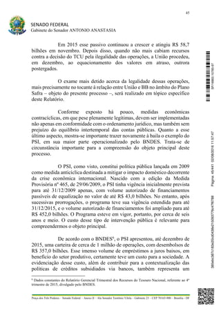 45
SENADO FEDERAL
Gabinete do Senador ANTONIO ANASTASIA
Praça dos Três Poderes – Senado Federal – Anexo II – Ala Senador Teotônio Vilela – Gabinete 23 – CEP 70165-900 – Brasília - DF
Em 2015 esse passivo continuou a crescer e atingiu R$ 58,7
bilhões em novembro. Depois disso, quando não mais cabiam recursos
contra a decisão do TCU pela ilegalidade das operações, a União procedeu,
em dezembro, ao equacionamento dos valores em atraso, outrora
postergados.
O exame mais detido acerca da legalidade dessas operações,
mais precisamente no tocante à relação entre União e BB no âmbito do Plano
Safra – objeto do presente processo –, será realizado em tópico específico
deste Relatório.
Conforme exposto há pouco, medidas econômicas
contracíclicas, em que pese plenamente legítimas, devem ser implementadas
não apenas em conformidade com o ordenamento jurídico, mas também sem
prejuízo do equilíbrio intertemporal das contas públicas. Quanto a esse
último aspecto, mostra-se importante trazer novamente à baila o exemplo do
PSI, em sua maior parte operacionalizado pelo BNDES. Trata-se de
circunstância importante para a compreensão do objeto principal deste
processo.
O PSI, como visto, constitui política pública lançada em 2009
como medida anticíclica destinada a mitigar o impacto doméstico decorrente
da crise econômica internacional. Nascido com a edição da Medida
Provisória nº 465, de 29/06/2009, o PSI tinha vigência inicialmente prevista
para até 31/12/2009 apenas, com volume autorizado de financiamentos
passíveis de equalização no valor de até R$ 43,0 bilhões. No entanto, após
sucessivas prorrogações, o programa teve sua vigência estendida para até
31/12/2015, e o volume autorizado de financiamentos foi ampliado para até
R$ 452,0 bilhões. O Programa esteve em vigor, portanto, por cerca de seis
anos e meio. O custo desse tipo de intervenção pública é relevante para
compreendermos o objeto principal.
De acordo com o BNDES6
, o PSI apresentou, até dezembro de
2015, uma carteira de cerca de 1 milhão de operações, com desembolsos de
R$ 357,0 bilhões. Esse imenso volume de empréstimos a juros baixos, em
benefício do setor produtivo, certamente teve um custo para a sociedade. A
evidenciação desse custo, além de contribuir para a contextualização das
políticas de créditos subsidiados via bancos, também representa um
6
Dados constantes do Relatório Gerencial Trimestral dos Recursos do Tesouro Nacional, referente ao 4º
trimestre de 2015, divulgado pelo BNDES.
SF/16863.10785-97385ebc387c183e20cd0438e215093776c47f6788Página:45/44102/08/201611:57:47
 