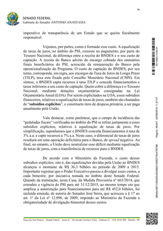 46
SENADO FEDERAL
Gabinete do Senador ANTONIO ANASTASIA
Praça dos Três Poderes – Senado Federal – Anexo II – Ala Senador Teotônio Vilela – Gabinete 23 – CEP 70165-900 – Brasília - DF
imperativo de transparência de um Estado que se queira fiscalmente
responsável.
Vejamos, por partes, como é formado esse custo. A equalização
de taxas de juros, no âmbito do PSI, consiste no pagamento, por parte do
Tesouro Nacional, da diferença entre a receita do BNDES e o seu custo de
captação. A receita do Banco advém do encargo cobrado dos mutuários
finais beneficiários do PSI, acrescido da remuneração do Banco pela
operacionalização do Programa. O custo de captação do BNDES, por seu
turno, corresponde, em regra, aos encargos da Taxa de Juros de Longo Prazo
(TJLP), taxa esta fixada pelo Conselho Monetário Nacional (CMN). Em
síntese, o BNDES capta recursos à taxa TJLP e concede financiamentos e
taxas inferiores a seu custo de captação. Quem cobre a diferença é o Tesouro
Nacional, mediante dotações orçamentárias consignadas na Lei
Orçamentária Anual (LOA). Por serem explicitados na LOA, esses subsídios
financeiros, relativos a equalizações de taxas de juros, também são chamados
de “subsídios explícitos”, e constituem item de despesa primária, a ser paga
anualmente pela União.
Vale destacar, como parêntese, que o campo de incidência das
“pedaladas fiscais” verificadas no âmbito do PSI se refere justamente a esses
subsídios explícitos, relativos à equalização de taxas de juros. Por
simplificação, suponhamos que o BNDES conceda financiamentos à taxa de
3% a.a. e capte recursos a 7% a.a. Neste caso, o diferencial de taxas de juros
resultará em uma operação deficitária para o Banco, de spread negativo. Ao
final, no entanto, a União deve neutralizar esse déficit mediante equalização
de taxas de juros, com a transferência de recursos para o BNDES.
De acordo com o Ministério da Fazenda, o custo desses
subsídios explícitos, isto é, das equalizações devidas pela União ao BNDES
alcançou o montante de R$ 36,3 bilhões no período de 2009 a 2015.
Importante registrar que o Poder Executivo passou a divulgar esses custos, a
cada bimestre, por iniciativa tomada no âmbito deste Senado Federal.
Quando da tramitação, nesta Casa, da Medida Provisória nº 663/2014, que
estendeu a vigência do PSI para até 31/12/2015, ao mesmo tempo em que
ampliou a autorização para financiamentos para até R$ 452,0 bilhões, foi
incluída emenda, de autoria do Senador José Serra, que acresceu o § 17 ao
art. 1º da Lei nº 12.096, de 2009, impondo ao Ministério da Fazenda a
obrigatoriedade de divulgação bimestral desses custos.
SF/16863.10785-97385ebc387c183e20cd0438e215093776c47f6788Página:46/44102/08/201611:57:47
 