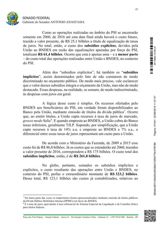 47
SENADO FEDERAL
Gabinete do Senador ANTONIO ANASTASIA
Praça dos Três Poderes – Senado Federal – Anexo II – Ala Senador Teotônio Vilela – Gabinete 23 – CEP 70165-900 – Brasília - DF
Como as operações realizadas no âmbito do PSI se encerrarão
somente em 2060, de 2016 até esta data final ainda haverá o custo futuro,
trazido a valor presente, de R$ 25,1 bilhões a título de equalização de taxas
de juros. No total, então, o custo dos subsídios explícitos, devidos pela
União ao BNDES em razão das equalizações apuradas por força do PSI,
totalizam R$ 61,4 bilhões. Ocorre que esta é apenas uma – e a menor parte
– do custo total das operações realizadas entre União e BNDES, no contexto
do PSI.
Além dos “subsídios explícitos”, há também os “subsídios
implícitos”, assim denominados pelo fato de não constarem de modo
discriminado no orçamento público. De modo mais preciso, vale esclarecer
que o valor desses subsídios integra o orçamento da União, mas não de modo
destacado. Essas despesas, na realidade, se somam, de modo indiscriminado,
às despesas com juros em geral.
A lógica desse custo é simples. Os recursos ofertados pelo
BNDES aos beneficiários do PSI, em verdade foram disponibilizados ao
Banco pela União, mediante emissão de títulos da dívida pública7
. Ocorre
que, ao emitir títulos, a União capta recursos à taxa de juros de mercado,
grosso modo Selic8
. E quando empresta ao BNDES, a União cobra do Banco
taxas inferiores, geralmente TJLP. Supondo, por simplificação, que a União
capte recursos à taxa de 14% a.a. e empreste ao BNDES a 7% a.a., o
diferencial entre essas taxas de juros representará um custo para a União.
De acordo com o Ministério da Fazenda, de 2009 a 2015 esse
custo foi de R$ 86,8 bilhões. Já os custos que se estenderão até 2060, trazidos
a valor presente de 2016, correspondem a R$ 175 bilhões. O custo total dos
subsídios implícitos, então, é de R$ 261,8 bilhões.
No globo, portanto, somados os subsídios implícitos e
explícitos, o custo resultante das operações entre União e BNDES, no
contexto do PSI, perfaz o extraordinário montante de R$ 323,2 bilhões.
Desse total, R$ 123,1 bilhões são custos já contabilizados, relativos ao
7
Na maior parte das vezes os empréstimos foram operacionalizados mediante emissão de títulos públicos
da Dívida Pública Mobiliária Interna (DPMFi) em favor do BNDES.
8
É a taxa de juros equivalente à taxa referencial do Sistema Especial de Liquidação e de Custódia (Selic)
para títulos federais.
SF/16863.10785-97385ebc387c183e20cd0438e215093776c47f6788Página:47/44102/08/201611:57:47
 