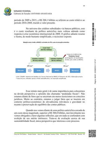 48
SENADO FEDERAL
Gabinete do Senador ANTONIO ANASTASIA
Praça dos Três Poderes – Senado Federal – Anexo II – Ala Senador Teotônio Vilela – Gabinete 23 – CEP 70165-900 – Brasília - DF
período de 2009 a 2015, e R$ 200,1 bilhões se referem ao custo relativo ao
período 2016-2060, trazido a valor presente.
No universo dos créditos subsidiados via bancos públicos, esse
é o custo resultante da política anticíclica mais vultosa adotada como
resposta à crise econômica internacional de 2008. O gráfico adiante resume
e ilustra, de modo bastante simplificado, o raciocínio exposto.
Esse retrato mais geral é de suma importância para colocarmos
na devida perspectiva o episódio das chamadas “pedaladas fiscais”. Não
estamos diante de fatos que se encerram em meros tecnicismos ou conceitos
jurídicos. Muito ao contrário, estamos a julgar fatos que se inserem em
contexto político-econômico de elevadíssima relevância e gravidade no
tocante à preservação do equilíbrio das contas públicas.
Quando nos vemos diante de uma política anticíclica cercada de
um custo dessa magnitude, superior a R$ 300,0 bilhões, inevitavelmente nos
vemos obrigados a fazer algumas reflexões, que em nada se confundem com
avalição de seu mérito intrínseco. Trata-se de avaliação acerca de sua
sustentabilidade fiscal, única perspectiva que interessa a este processo.
SF/16863.10785-97385ebc387c183e20cd0438e215093776c47f6788Página:48/44102/08/201611:57:47
 