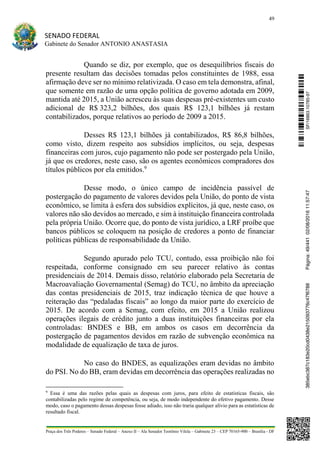 49
SENADO FEDERAL
Gabinete do Senador ANTONIO ANASTASIA
Praça dos Três Poderes – Senado Federal – Anexo II – Ala Senador Teotônio Vilela – Gabinete 23 – CEP 70165-900 – Brasília - DF
Quando se diz, por exemplo, que os desequilíbrios fiscais do
presente resultam das decisões tomadas pelos constituintes de 1988, essa
afirmação deve ser no mínimo relativizada. O caso em tela demonstra, afinal,
que somente em razão de uma opção política de governo adotada em 2009,
mantida até 2015, a União acresceu às suas despesas pré-existentes um custo
adicional de R$ 323,2 bilhões, dos quais R$ 123,1 bilhões já restam
contabilizados, porque relativos ao período de 2009 a 2015.
Desses R$ 123,1 bilhões já contabilizados, R$ 86,8 bilhões,
como visto, dizem respeito aos subsídios implícitos, ou seja, despesas
financeiras com juros, cujo pagamento não pode ser postergado pela União,
já que os credores, neste caso, são os agentes econômicos compradores dos
títulos públicos por ela emitidos.9
Desse modo, o único campo de incidência passível de
postergação do pagamento de valores devidos pela União, do ponto de vista
econômico, se limita à esfera dos subsídios explícitos, já que, neste caso, os
valores não são devidos ao mercado, e sim à instituição financeira controlada
pela própria União. Ocorre que, do ponto de vista jurídico, a LRF proíbe que
bancos públicos se coloquem na posição de credores a ponto de financiar
políticas públicas de responsabilidade da União.
Segundo apurado pelo TCU, contudo, essa proibição não foi
respeitada, conforme consignado em seu parecer relativo às contas
presidenciais de 2014. Demais disso, relatório elaborado pela Secretaria de
Macroavaliação Governamental (Semag) do TCU, no âmbito da apreciação
das contas presidenciais de 2015, traz indicação técnica de que houve a
reiteração das “pedaladas fiscais” ao longo da maior parte do exercício de
2015. De acordo com a Semag, com efeito, em 2015 a União realizou
operações ilegais de crédito junto a duas instituições financeiras por ela
controladas: BNDES e BB, em ambos os casos em decorrência da
postergação de pagamentos devidos em razão de subvenção econômica na
modalidade de equalização de taxa de juros.
No caso do BNDES, as equalizações eram devidas no âmbito
do PSI. No do BB, eram devidas em decorrência das operações realizadas no
9
Essa é uma das razões pelas quais as despesas com juros, para efeito de estatísticas fiscais, são
contabilizadas pelo regime de competência, ou seja, de modo independente do efetivo pagamento. Desse
modo, caso o pagamento dessas despesas fosse adiado, isso não traria qualquer alívio para as estatísticas de
resultado fiscal.
SF/16863.10785-97385ebc387c183e20cd0438e215093776c47f6788Página:49/44102/08/201611:57:47
 