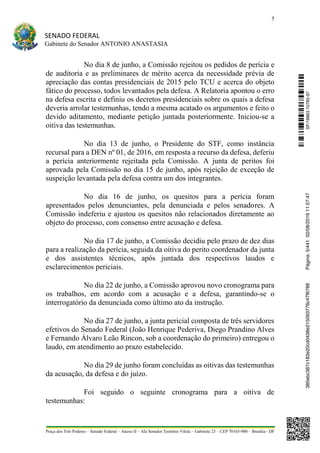 5
SENADO FEDERAL
Gabinete do Senador ANTONIO ANASTASIA
Praça dos Três Poderes – Senado Federal – Anexo II – Ala Senador Teotônio Vilela – Gabinete 23 – CEP 70165-900 – Brasília - DF
No dia 8 de junho, a Comissão rejeitou os pedidos de perícia e
de auditoria e as preliminares de mérito acerca da necessidade prévia de
apreciação das contas presidenciais de 2015 pelo TCU e acerca do objeto
fático do processo, todos levantados pela defesa. A Relatoria apontou o erro
na defesa escrita e definiu os decretos presidenciais sobre os quais a defesa
deveria arrolar testemunhas, tendo a mesma acatado os argumentos e feito o
devido aditamento, mediante petição juntada posteriormente. Iniciou-se a
oitiva das testemunhas.
No dia 13 de junho, o Presidente do STF, como instância
recursal para a DEN nº 01, de 2016, em resposta a recurso da defesa, deferiu
a perícia anteriormente rejeitada pela Comissão. A junta de peritos foi
aprovada pela Comissão no dia 15 de junho, após rejeição de exceção de
suspeição levantada pela defesa contra um dos integrantes.
No dia 16 de junho, os quesitos para a perícia foram
apresentados pelos denunciantes, pela denunciada e pelos senadores. A
Comissão indeferiu e ajustou os quesitos não relacionados diretamente ao
objeto do processo, com consenso entre acusação e defesa.
No dia 17 de junho, a Comissão decidiu pelo prazo de dez dias
para a realização da perícia, seguida da oitiva do perito coordenador da junta
e dos assistentes técnicos, após juntada dos respectivos laudos e
esclarecimentos periciais.
No dia 22 de junho, a Comissão aprovou novo cronograma para
os trabalhos, em acordo com a acusação e a defesa, garantindo-se o
interrogatório da denunciada como último ato da instrução.
No dia 27 de junho, a junta pericial composta de três servidores
efetivos do Senado Federal (João Henrique Pederiva, Diego Prandino Alves
e Fernando Álvaro Leão Rincon, sob a coordenação do primeiro) entregou o
laudo, em atendimento ao prazo estabelecido.
No dia 29 de junho foram concluídas as oitivas das testemunhas
da acusação, da defesa e do juízo.
Foi seguido o seguinte cronograma para a oitiva de
testemunhas:
SF/16863.10785-97385ebc387c183e20cd0438e215093776c47f6788Página:5/44102/08/201611:57:47
 