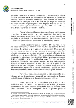 50
SENADO FEDERAL
Gabinete do Senador ANTONIO ANASTASIA
Praça dos Três Poderes – Senado Federal – Anexo II – Ala Senador Teotônio Vilela – Gabinete 23 – CEP 70165-900 – Brasília - DF
âmbito do Plano Safra. Ao contrário das operações realizadas entre União e
BNDES, as relativas ao BB não apresentam custo tão expressivo, em termos
relativos, quanto a subsídios implícitos10
. Não obstante, em muito se
assemelham às operações com o BNDES no que tange aos subsídios
explícitos, atinentes à equalização de taxas de juros. Mais do que isso, se
assemelham como espécies de um mesmo gênero: créditos subsidiados por
meio de bancos públicos controlados pela União.
Esses créditos subsidiados certamente podem ser legitimamente
expandidos em momentos de crise, como importantes instrumentos de
política anticíclica. O problema surge, conforme já dito, quando são
ampliados ao arrepio da lei e de modo insustentável do ponto de vista fiscal.
O aspecto da legalidade ainda avaliaremos ao longo deste Relatório.
Importante observar que, se em 2014 e 2015 o governo se viu
em sérias dificuldades de natureza fiscal, boa parte do problema decorreu
não apenas dos efeitos da crise econômica internacional. Nesse aspecto,
oportuno mencionar que, apesar de o governo ter um controle mais forte
sobre as despesas do que sobre as receitas, o governante não deixa de ter
influência sobre as receitas. De 2004 a 2014, a renúncia de receitas subiu da
casa dos R$ 60 bilhões para cerca de R$ 300 bilhões – chegando ao montante
de R$ 379,8 bilhões em 2015, considerado recorde. Com a decisão política
de se tentar estimular o crescimento econômico por meio da desoneração
tributária de alguns segmentos da economia, para dar resposta à crise
econômica, gerou-se forte perda de receita. Ao mesmo tempo, contudo, o
governo não tomou providências efetivas para conter a expansão dos gastos
públicos de modo a equilibrar receitas mais baixas com gastos menores.
Na verdade, o governo demonstrou total inépcia na condução de
reformas estruturais destinadas à contenção do crescimento de despesas
obrigatórias, de forte impacto no financiamento do gasto público.
Nesse panorama, os elevadíssimos custos das políticas
anticíclicas não “couberam” no orçamento da União, já bastante
comprometido por outras despesas preexistentes. Em não cabendo, foram
sendo “pedalados”, isto é, postergados. Assim, o governo passou a
10
De acordo com o Ofício nº 88/2016/ASSCI/GABIN/STN/MF-DF, de 13 de junho de 2016, encaminhado
a esta Comissão pela Secretaria do Tesouro Nacional, os subsídios implícitos nas relações entre União e
Banco do Brasil, apurados à semelhança do que ocorre em relação ao BNDES, perfizeram o montante de
R$ 1,7 bilhão no período de 2012 a 2015.
SF/16863.10785-97385ebc387c183e20cd0438e215093776c47f6788Página:50/44102/08/201611:57:47
 