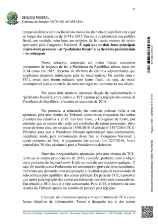 51
SENADO FEDERAL
Gabinete do Senador ANTONIO ANASTASIA
Praça dos Três Poderes – Senado Federal – Anexo II – Ala Senador Teotônio Vilela – Gabinete 23 – CEP 70165-900 – Brasília - DF
operacionalizar a política fiscal não mais à luz da meta de superávit em vigor
ao longo dos exercícios de 2014 e 2015. Passou a implementar sua política
fiscal, em verdade, com base em projetos de lei, antes mesmo de serem
aprovados pelo Congresso Nacional. É aqui que os dois fatos principais
objeto deste processo – as “pedaladas fiscais” e os decretos presidenciais
– se conjugam.
Nesse contexto, amparada em metas fiscais constantes
unicamente de projetos de lei, a Presidente da República editou, tanto em
2014 como em 2015, decretos de abertura de créditos suplementares que
ampliaram despesas autorizadas pela lei orçamentária. De acordo com o
TCU, esses atos foram editados sem lastro fiscal, ou seja, de modo
incompatível com a obtenção da meta em vigor no momento da sua edição.
Por esses dois motivos (decretos ilegais de suplementação e
“pedaladas fiscais”), entre outros, o TCU opinou pela rejeição das contas da
Presidente da República referentes ao exercício de 2014.
No presente, a reiteração das mesmas práticas volta a ser
apontada, pela área técnica do Tribunal, como causa ensejadora das contas
presidenciais relativas a 2015. Em face disso, o Colegiado da Corte, por
entender que as contas não estão em condições de serem apreciadas, abriu
prazo de trinta dias, em sessão de 15/06/2016 (Acórdão nº 1497/2016-TCU-
Plenário) para que a Presidente afastada apresentasse suas contrarrazões,
decidindo, ainda, pela comunicação desse fato ao Congresso Nacional, a
quem compete, ao final, o julgamento das contas. Em 22/7/2016, foram
concedidos 30 dias adicionais para a Presidente se defender.
Parte das irregularidades apontadas pela área técnica do TCU,
relativas às contas presidenciais de 2015, coincide, portanto, com o objeto
deste processo de impeachment. E não se trata de um processo qualquer. O
caso foi trazido a este Parlamento em um contexto grave de crise econômica,
momento que demanda uma recuperação e revalorização da necessidade de
zelo político pelo equilíbrio das contas públicas. Da parte do TCU, é possível
que opine pela rejeição das contas presidenciais por dois anos consecutivos.
Em relação a 2014 isso já e fato consumado. Para 2015, o relatório da área
técnica do Tribunal aponta no sentido de parecer pela rejeição.
Contudo, não contamos apenas com os relatórios do TCU como
fontes objetivas de informações. Temos o desajuste em si das contas
SF/16863.10785-97385ebc387c183e20cd0438e215093776c47f6788Página:51/44102/08/201611:57:47
 