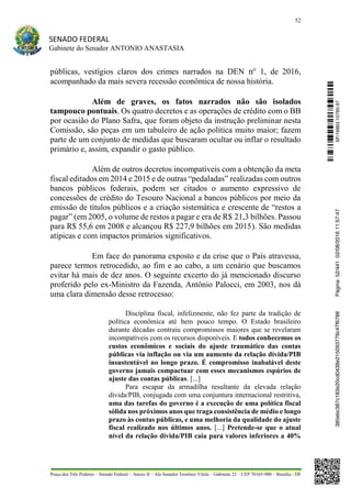 52
SENADO FEDERAL
Gabinete do Senador ANTONIO ANASTASIA
Praça dos Três Poderes – Senado Federal – Anexo II – Ala Senador Teotônio Vilela – Gabinete 23 – CEP 70165-900 – Brasília - DF
públicas, vestígios claros dos crimes narrados na DEN no
1, de 2016,
acompanhado da mais severa recessão econômica de nossa história.
Além de graves, os fatos narrados não são isolados
tampouco pontuais. Os quatro decretos e as operações de crédito com o BB
por ocasião do Plano Safra, que foram objeto da instrução preliminar nesta
Comissão, são peças em um tabuleiro de ação política muito maior; fazem
parte de um conjunto de medidas que buscaram ocultar ou inflar o resultado
primário e, assim, expandir o gasto público.
Além de outros decretos incompatíveis com a obtenção da meta
fiscal editados em 2014 e 2015 e de outras “pedaladas” realizadas com outros
bancos públicos federais, podem ser citados o aumento expressivo de
concessões de crédito do Tesouro Nacional a bancos públicos por meio da
emissão de títulos públicos e a criação sistemática e crescente de “restos a
pagar” (em 2005, o volume de restos a pagar e era de R$ 21,3 bilhões. Passou
para R$ 55,6 em 2008 e alcançou R$ 227,9 bilhões em 2015). São medidas
atípicas e com impactos primários significativos.
Em face do panorama exposto e da crise que o País atravessa,
parece termos retrocedido, ao fim e ao cabo, a um cenário que buscamos
evitar há mais de dez anos. O seguinte excerto do já mencionado discurso
proferido pelo ex-Ministro da Fazenda, Antônio Palocci, em 2003, nos dá
uma clara dimensão desse retrocesso:
Disciplina fiscal, infelizmente, não fez parte da tradição de
política econômica até bem pouco tempo. O Estado brasileiro
durante décadas contraiu compromissos maiores que se revelaram
incompatíveis com os recursos disponíveis. E todos conhecemos os
custos econômicos e sociais do ajuste traumático das contas
públicas via inflação ou via um aumento da relação dívida/PIB
insustentável no longo prazo. É compromisso inabalável deste
governo jamais compactuar com esses mecanismos espúrios de
ajuste das contas públicas. [...]
Para escapar da armadilha resultante da elevada relação
dívida/PIB, conjugada com uma conjuntura internacional restritiva,
uma das tarefas do governo é a execução de uma política fiscal
sólida nos próximos anos que traga consistência de médio e longo
prazo às contas públicas, e uma melhoria da qualidade do ajuste
fiscal realizado nos últimos anos. [...] Pretende-se que o atual
nível da relação dívida/PIB caia para valores inferiores a 40%
SF/16863.10785-97385ebc387c183e20cd0438e215093776c47f6788Página:52/44102/08/201611:57:47
 