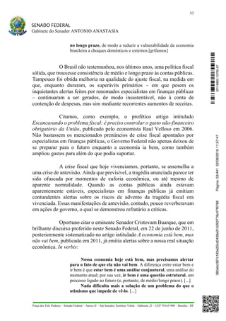 53
SENADO FEDERAL
Gabinete do Senador ANTONIO ANASTASIA
Praça dos Três Poderes – Senado Federal – Anexo II – Ala Senador Teotônio Vilela – Gabinete 23 – CEP 70165-900 – Brasília - DF
no longo prazo, de modo a reduzir a vulnerabilidade da economia
brasileira a choques domésticos e externos.[grifamos]
O Brasil não testemunhou, nos últimos anos, uma política fiscal
sólida, que trouxesse consistência de médio e longo prazo às contas públicas.
Tampouco foi obtida melhoria na qualidade do ajuste fiscal, na medida em
que, enquanto duraram, os superávits primários – em que pesem os
inquietantes alertas feitos por renomados especialistas em finanças públicas
– continuaram a ser gerados, de modo insustentável, não à conta de
contenção de despesas, mas sim mediante recorrentes aumentos de receitas.
Citamos, como exemplo, o profético artigo intitulado
Escancarando o problema fiscal: é preciso controlar o gasto não-financeiro
obrigatório da União, publicado pelo economista Raul Velloso em 2006.
Não bastassem os mencionados prenúncios de crise fiscal apontados por
especialistas em finanças públicas, o Governo Federal não apenas deixou de
se preparar para o futuro enquanto a economia ia bem, como também
ampliou gastos para além do que podia suportar.
A crise fiscal que hoje vivenciamos, portanto, se assemelha a
uma crise de antevisão. Ainda que previsível, a tragédia anunciada parece ter
sido ofuscada por momentos de euforia econômica, ou até mesmo de
aparente normalidade. Quando as contas públicas ainda estavam
aparentemente estáveis, especialistas em finanças públicas já emitiam
contundentes alertas sobre os riscos de advento da tragédia fiscal ora
vivenciada. Essas manifestações de antevisão, contudo, pouco reverberavam
em ações de governo, o qual se demonstrou refratário a críticas.
Oportuno citar o eminente Senador Cristovam Buarque, que em
brilhante discurso proferido neste Senado Federal, em 22 de junho de 2011,
posteriormente sistematizado no artigo intitulado A economia está bem, mas
não vai bem, publicado em 2011, já emitia alertas sobre a nossa real situação
econômica. In verbis:
Nossa economia hoje está bem, mas precisamos alertar
para o fato de que ela não vai bem. A diferença entre estar bem e
ir bem é que estar bem é uma análise conjuntural, uma análise do
momento atual; por sua vez, ir bem é uma questão estrutural, um
processo ligado ao futuro (e, portanto, de médio/longo prazo). [...]
Nada dificulta mais a solução de um problema do que o
otimismo que impede de vê-lo. [...]
SF/16863.10785-97385ebc387c183e20cd0438e215093776c47f6788Página:53/44102/08/201611:57:47
 