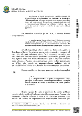 54
SENADO FEDERAL
Gabinete do Senador ANTONIO ANASTASIA
Praça dos Três Poderes – Senado Federal – Anexo II – Ala Senador Teotônio Vilela – Gabinete 23 – CEP 70165-900 – Brasília - DF
O otimismo de alguns economistas e a vida no dia a dia dos
consumidores cria um otimismo que embrutece e obscurece a
visão da realidade, sobretudo em sua perspectiva para o futuro. Esse
talvez seja o mais urgente dos problemas a ser enfrentado: substituir
o otimismo por uma visão rigorosa, cuidadosa e realista, e que seja
capaz de analisar o futuro com todos os seus riscos adiante.
[grifamos]
Em entrevista concedida já em 2016, o mesmo Senador
complementa11
:
A arrogância cega. O governo ficou cego [...] Eu fiz um documento
aqui [...] em 2011, chamado a “A economia está bem, mas não vai bem”.
Listava quinze problemas que eu via que ameaçavam a economia. Fui
esnobado, ridicularizado, disseram que não fazia sentido”. [grifamos]
A verdade, porém, é filha do tempo, não da autoridade, como já
disse Francis Bacon. Um governo que se queira responsável e sustentável,
com efeito, não pode padecer de miopia fiscal a ponto de, em meio a uma
crise crônica de antevisão fiscal e governança orçamentária, permitir que o
País ingresse numa rota de insustentabilidade que só se possa reverter a
muito alto custo. Prevenir crises, por certo, é sempre melhor que remediá-
las. Crises são matéria de responsabilidade política, não de
responsabilidade administrativa. Por elas devem responder os governantes.
É nesse sentido que devemos recuperar o artigo inaugural da
LRF:
Art. 1º ......................................................................................
§ 1º A responsabilidade na gestão fiscal pressupõe a ação
planejada e transparente, em que se previnem riscos e corrigem
desvios capazes de afetar o equilíbrio das contas públicas
[...].[grifamos]
Riscos capazes de afetar o equilíbrio das contas públicas,
contudo, não foram identificados, reconhecidos e prevenidos. Agora a crise
econômica e fiscal é realidade já posta, e é a crise mais severa de nossa
história. Os crimes de responsabilidade supostamente cometidos pela
11
Entrevista concedida a Roberto D'Ávila, em 20/04/2016. Disponível em:
https://www.youtube.com/watch?v=X30sPr2IUS4.
SF/16863.10785-97385ebc387c183e20cd0438e215093776c47f6788Página:54/44102/08/201611:57:47
 