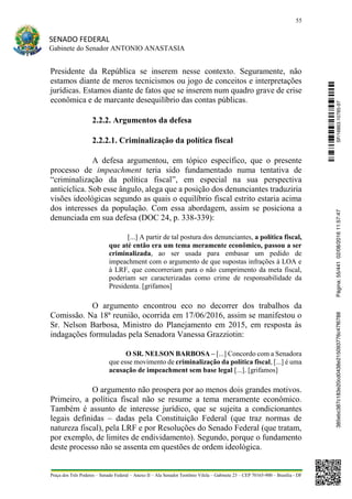 55
SENADO FEDERAL
Gabinete do Senador ANTONIO ANASTASIA
Praça dos Três Poderes – Senado Federal – Anexo II – Ala Senador Teotônio Vilela – Gabinete 23 – CEP 70165-900 – Brasília - DF
Presidente da República se inserem nesse contexto. Seguramente, não
estamos diante de meros tecnicismos ou jogo de conceitos e interpretações
jurídicas. Estamos diante de fatos que se inserem num quadro grave de crise
econômica e de marcante desequilíbrio das contas públicas.
2.2.2. Argumentos da defesa
2.2.2.1. Criminalização da política fiscal
A defesa argumentou, em tópico específico, que o presente
processo de impeachment teria sido fundamentado numa tentativa de
“criminalização da política fiscal”, em especial na sua perspectiva
anticíclica. Sob esse ângulo, alega que a posição dos denunciantes traduziria
visões ideológicas segundo as quais o equilíbrio fiscal estrito estaria acima
dos interesses da população. Com essa abordagem, assim se posiciona a
denunciada em sua defesa (DOC 24, p. 338-339):
[...] A partir de tal postura dos denunciantes, a política fiscal,
que até então era um tema meramente econômico, passou a ser
criminalizada, ao ser usada para embasar um pedido de
impeachment com o argumento de que supostas infrações à LOA e
à LRF, que concorreriam para o não cumprimento da meta fiscal,
poderiam ser caracterizadas como crime de responsabilidade da
Presidenta. [grifamos]
O argumento encontrou eco no decorrer dos trabalhos da
Comissão. Na 18ª reunião, ocorrida em 17/06/2016, assim se manifestou o
Sr. Nelson Barbosa, Ministro do Planejamento em 2015, em resposta às
indagações formuladas pela Senadora Vanessa Grazziotin:
O SR. NELSON BARBOSA – [...] Concordo com a Senadora
que esse movimento de criminalização da política fiscal, [...] é uma
acusação de impeachment sem base legal [...]. [grifamos]
O argumento não prospera por ao menos dois grandes motivos.
Primeiro, a política fiscal não se resume a tema meramente econômico.
Também é assunto de interesse jurídico, que se sujeita a condicionantes
legais definidas – dadas pela Constituição Federal (que traz normas de
natureza fiscal), pela LRF e por Resoluções do Senado Federal (que tratam,
por exemplo, de limites de endividamento). Segundo, porque o fundamento
deste processo não se assenta em questões de ordem ideológica.
SF/16863.10785-97385ebc387c183e20cd0438e215093776c47f6788Página:55/44102/08/201611:57:47
 