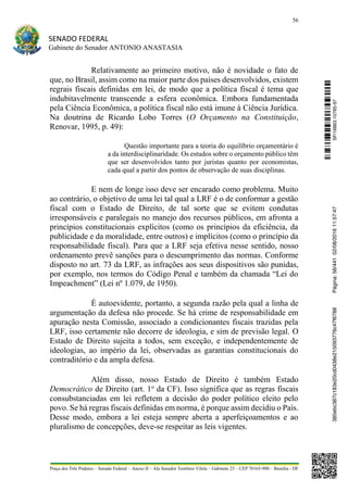 56
SENADO FEDERAL
Gabinete do Senador ANTONIO ANASTASIA
Praça dos Três Poderes – Senado Federal – Anexo II – Ala Senador Teotônio Vilela – Gabinete 23 – CEP 70165-900 – Brasília - DF
Relativamente ao primeiro motivo, não é novidade o fato de
que, no Brasil, assim como na maior parte dos países desenvolvidos, existem
regrais fiscais definidas em lei, de modo que a política fiscal é tema que
indubitavelmente transcende a esfera econômica. Embora fundamentada
pela Ciência Econômica, a política fiscal não está imune à Ciência Jurídica.
Na doutrina de Ricardo Lobo Torres (O Orçamento na Constituição,
Renovar, 1995, p. 49):
Questão importante para a teoria do equilíbrio orçamentário é
a da interdisciplinaridade. Os estudos sobre o orçamento público têm
que ser desenvolvidos tanto por juristas quanto por economistas,
cada qual a partir dos pontos de observação de suas disciplinas.
E nem de longe isso deve ser encarado como problema. Muito
ao contrário, o objetivo de uma lei tal qual a LRF é o de conformar a gestão
fiscal com o Estado de Direito, de tal sorte que se evitem condutas
irresponsáveis e paralegais no manejo dos recursos públicos, em afronta a
princípios constitucionais explícitos (como os princípios da eficiência, da
publicidade e da moralidade, entre outros) e implícitos (como o princípio da
responsabilidade fiscal). Para que a LRF seja efetiva nesse sentido, nosso
ordenamento prevê sanções para o descumprimento das normas. Conforme
disposto no art. 73 da LRF, as infrações aos seus dispositivos são punidas,
por exemplo, nos termos do Código Penal e também da chamada “Lei do
Impeachment” (Lei nº 1.079, de 1950).
É autoevidente, portanto, a segunda razão pela qual a linha de
argumentação da defesa não procede. Se há crime de responsabilidade em
apuração nesta Comissão, associado a condicionantes fiscais trazidas pela
LRF, isso certamente não decorre de ideologia, e sim de previsão legal. O
Estado de Direito sujeita a todos, sem exceção, e independentemente de
ideologias, ao império da lei, observadas as garantias constitucionais do
contraditório e da ampla defesa.
Além disso, nosso Estado de Direito é também Estado
Democrático de Direito (art. 1o
da CF). Isso significa que as regras fiscais
consubstanciadas em lei refletem a decisão do poder político eleito pelo
povo. Se há regras fiscais definidas em norma, é porque assim decidiu o País.
Desse modo, embora a lei esteja sempre aberta a aperfeiçoamentos e ao
pluralismo de concepções, deve-se respeitar as leis vigentes.
SF/16863.10785-97385ebc387c183e20cd0438e215093776c47f6788Página:56/44102/08/201611:57:47
 