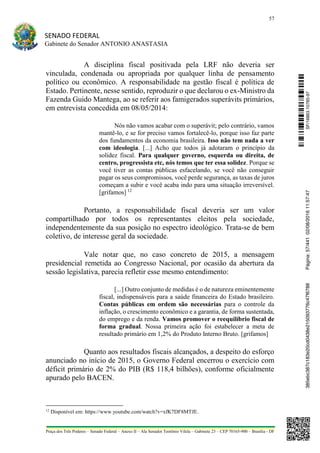 57
SENADO FEDERAL
Gabinete do Senador ANTONIO ANASTASIA
Praça dos Três Poderes – Senado Federal – Anexo II – Ala Senador Teotônio Vilela – Gabinete 23 – CEP 70165-900 – Brasília - DF
A disciplina fiscal positivada pela LRF não deveria ser
vinculada, condenada ou apropriada por qualquer linha de pensamento
político ou econômico. A responsabilidade na gestão fiscal é política de
Estado. Pertinente, nesse sentido, reproduzir o que declarou o ex-Ministro da
Fazenda Guido Mantega, ao se referir aos famigerados superávits primários,
em entrevista concedida em 08/05/2014:
Nós não vamos acabar com o superávit; pelo contrário, vamos
mantê-lo, e se for preciso vamos fortalecê-lo, porque isso faz parte
dos fundamentos da economia brasileira. Isso não tem nada a ver
com ideologia. [...] Acho que todos já adotaram o princípio da
solidez fiscal. Para qualquer governo, esquerda ou direita, de
centro, progressista etc, nós temos que ter essa solidez. Porque se
você tiver as contas públicas esfacelando, se você não conseguir
pagar os seus compromissos, você perde segurança, as taxas de juros
começam a subir e você acaba indo para uma situação irreversível.
[grifamos] 12
Portanto, a responsabilidade fiscal deveria ser um valor
compartilhado por todos os representantes eleitos pela sociedade,
independentemente da sua posição no espectro ideológico. Trata-se de bem
coletivo, de interesse geral da sociedade.
Vale notar que, no caso concreto de 2015, a mensagem
presidencial remetida ao Congresso Nacional, por ocasião da abertura da
sessão legislativa, parecia refletir esse mesmo entendimento:
[...] Outro conjunto de medidas é o de natureza eminentemente
fiscal, indispensáveis para a saúde financeira do Estado brasileiro.
Contas públicas em ordem são necessárias para o controle da
inflação, o crescimento econômico e a garantia, de forma sustentada,
do emprego e da renda. Vamos promover o reequilíbrio fiscal de
forma gradual. Nossa primeira ação foi estabelecer a meta de
resultado primário em 1,2% do Produto Interno Bruto. [grifamos]
Quanto aos resultados fiscais alcançados, a despeito do esforço
anunciado no início de 2015, o Governo Federal encerrou o exercício com
déficit primário de 2% do PIB (R$ 118,4 bilhões), conforme oficialmente
apurado pelo BACEN.
12
Disponível em: https://www.youtube.com/watch?v=xfK7DF8MTJE.
SF/16863.10785-97385ebc387c183e20cd0438e215093776c47f6788Página:57/44102/08/201611:57:47
 