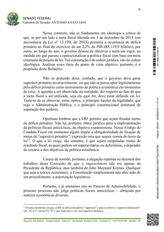 58
SENADO FEDERAL
Gabinete do Senador ANTONIO ANASTASIA
Praça dos Três Poderes – Senado Federal – Anexo II – Ala Senador Teotônio Vilela – Gabinete 23 – CEP 70165-900 – Brasília - DF
Nesse contexto, não se fundamenta em ideologia a crítica de
que, se por um lado a meta fiscal alterada em 3 de dezembro de 2015 (em
decorrência da Lei nº 13.199, de 2015) permitiu a ocorrência de déficit
primário ao final do exercício de até 2,2% do PIB (R$ 119,9 bilhões), por
outro, ao longo do ano, o governo deixou de observar a meta em vigor, na
medida em que passou a operacionalizar a política fiscal com base em meta
constante de projeto de lei. Tal constatação é de ordem jurídica, não de ordem
ideológica. Analisar esses fatos do ponto de vista objetivo, portanto, é o
propósito deste Relatório.
Não se pretende dizer, contudo, que o governo deva gerar
superávit primário invariavelmente, ou que não se possa optar legitimamente
pelo déficit primário como instrumento de política econômica em momentos
de crise. A questão a ser observada, na realidade, diz respeito ao fato de que
a meta fiscal a ser utilizada, seja ela qual for, deve estar definida em lei.
Trata-se de se observar, entre outros, o princípio basilar da legalidade, que
rege a Administração Pública, e o princípio constitucional estrutural da
separação dos poderes.
Oportuno lembrar que a LRF permite que sejam fixadas metas
de déficit primário. Não há, portanto, óbice jurídico para a implementação
de políticas fiscais anticíclicas, de objetivo expansionista. Nosso Código de
Conduta Fiscal em momento algum impõe a obrigatoriedade de fixação de
metas de “superávit primário”, expressão esta que sequer consta do texto da
lei13
. O que a lei exige, tão somente, é que sejam estipuladas metas de
resultado fiscal, as quais podem ser superavitárias ou deficitárias, a depender
do cenário e dos objetivos de política econômica.
Carece de sentido, portanto, a alegação repetida no decorrer dos
trabalhos desta Comissão de que o impeachment não era apenas da
Presidente da República, mas também de John Maynard Keynes. Qualquer
que seja o teórico econômico, a Constituição simplesmente não abre mão de
um procedimento: a autorização legislativa.
Portanto, e já anotamos isto no Parecer de Admissibilidade, o
presente processo não julga políticas fiscais anticíclicas – abraçada por
matizes econômicas diversas.
13
O único momento em que a LRF se utiliza da palavra “superávit” é para se referir a “superávit financeiro”
(art. 19, § 1º, inciso VI, “b”), que nada tem a ver com superávit primário.
SF/16863.10785-97385ebc387c183e20cd0438e215093776c47f6788Página:58/44102/08/201611:57:47
 
