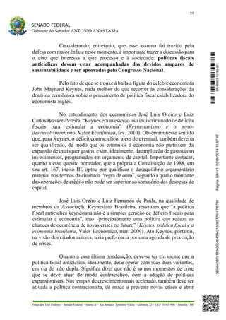 59
SENADO FEDERAL
Gabinete do Senador ANTONIO ANASTASIA
Praça dos Três Poderes – Senado Federal – Anexo II – Ala Senador Teotônio Vilela – Gabinete 23 – CEP 70165-900 – Brasília - DF
Considerando, entretanto, que esse assunto foi trazido pela
defesa com maior ênfase neste momento, é importante trazer a discussão para
o eixo que interessa a este processo e à sociedade: políticas fiscais
anticíclicas devem estar acompanhadas dos devidos amparos de
sustentabilidade e ser aprovadas pelo Congresso Nacional.
Pelo fato de que se trouxe à baila a figura do célebre economista
John Maynard Keynes, nada melhor do que recorrer às considerações da
doutrina econômica sobre o pensamento de política fiscal estabilizadora do
economista inglês.
No entendimento dos economistas José Luis Oreiro e Luiz
Carlos Bresser-Pereira, “Keynes era avesso ao uso indiscriminado de déficits
fiscais para estimular a economia” (Keynesianismo e o novo-
desenvolvimentismo, Valor Econômico, fev. 2010). Observam nesse sentido
que, para Keynes, o déficit contracíclico, além de eventual, também deveria
ser qualificado, de modo que os estímulos à economia não partissem da
expansão de quaisquer gastos, e sim, idealmente, da ampliação de gastos com
investimentos, programados em orçamento de capital. Importante destacar,
quanto a esse quesito norteador, que a própria a Constituição de 1988, em
seu art. 167, inciso III, optou por qualificar o desequilíbrio orçamentário
material nos termos da chamada “regra de ouro”, segundo a qual o montante
das operações de crédito não pode ser superior ao somatório das despesas de
capital.
José Luis Oreiro e Luiz Fernando de Paula, na qualidade de
membros da Associação Keynesiana Brasileira, ressaltam que “a política
fiscal anticíclica keynesiana não é a simples geração de déficits fiscais para
estimular a economia”, mas “principalmente uma política que reduza as
chances de ocorrência de novas crises no futuro” (Keynes, política fiscal e a
economia brasileira, Valor Econômico, mar. 2009). Até Keynes, portanto,
na visão dos citados autores, teria preferência por uma agenda de prevenção
de crises.
Quanto a essa última ponderação, deve-se ter em mente que a
política fiscal anticíclica, idealmente, deve operar com suas duas variantes,
em via de mão dupla. Significa dizer que não é só nos momentos de crise
que se deve atuar de modo contracíclico, com a adoção de políticas
expansionistas. Nos tempos de crescimento mais acelerado, também deve ser
ativada a política contracionista, de modo a prevenir novas crises e abrir
SF/16863.10785-97385ebc387c183e20cd0438e215093776c47f6788Página:59/44102/08/201611:57:47
 