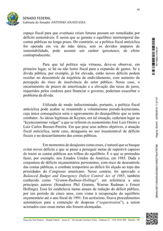 60
SENADO FEDERAL
Gabinete do Senador ANTONIO ANASTASIA
Praça dos Três Poderes – Senado Federal – Anexo II – Ala Senador Teotônio Vilela – Gabinete 23 – CEP 70165-900 – Brasília - DF
espaço fiscal para que eventuais crises futuras possam ser remediadas por
déficits sustentáveis. É assim que se garante o equilíbrio intertemporal das
contas públicas no longo prazo. Do contrário, se a política fiscal anticíclica
for operada em via de mão única, sem os devidos amparos de
sustentabilidade, pode assumir um caráter quixotesco, de efeito
contraproducente.
Para que tal política seja virtuosa, deve-se observar, em
primeiro lugar, se há ou não lastro fiscal para a expansão de gastos. Se a
dívida pública, por exemplo, já for elevada, então novos déficits podem
resultar no descontrole da trajetória de endividamento, com aumento da
percepção do risco de insolvência do setor público. Nesse caso, o
encurtamento de prazos de amortização e a elevação das taxas de juros,
requeridos pelos credores para financiar o governo, poderiam exacerbar o
problema da dívida.
Utilizada de modo indiscriminado, portanto, a política fiscal
anticíclica pode acabar se resumindo a voluntarismo pseudo-keynesiano,
cuja única consequência seria o agravamento do desequilíbrio que se tenta
combater. As ideias legítimas de Keynes, em tal situação, cederiam lugar ao
“keynesianismo vulgar” a que se referem os economistas José Luis Oreiro e
Luiz Carlos Bresser-Pereira. Em que pese seus nobres objetivos, a atuação
fiscal anticíclica, neste caso, desaguaria no uso insustentável de déficits
fiscais e no descarrilamento das contas públicas.
Em momentos de desajustes como esses, é natural que se busque
evitar novos déficits e que se passe a perseguir metas de superávit capazes
de trazer as contas públicas aos trilhos do equilíbrio. É o que se pretendeu
fazer, por exemplo, nos Estados Unidos da América, em 1985. Dada a
conjuntura de déficits orçamentários persistentes, com risco de descontrole
das contas públicas, o combate temporário ao déficit foi alçado ao topo das
prioridades do Congresso americano. Nesse cenário, foi aprovado o
Balanced Budget and Emergency Deficit Control Act of 1985, também
conhecido como “Gramm-Rudman-Hollings”, em referência a seus
principais autores (Senadores Phil Gramm, Warran Rudman e Ernest
Hollings). Essa lei estabelecia metas anuais de redução do déficit público,
por um período de cinco anos, com vistas à recuperação do equilíbrio
orçamentário até o ano fiscal de 1991. Em acréscimo, fixava procedimentos
automáticos para a contenção de despesas (“sequestration”), a serem
acionados caso essas metas não fossem alcançadas.
SF/16863.10785-97385ebc387c183e20cd0438e215093776c47f6788Página:60/44102/08/201611:57:47
 