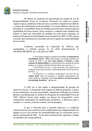 61
SENADO FEDERAL
Gabinete do Senador ANTONIO ANASTASIA
Praça dos Três Poderes – Senado Federal – Anexo II – Ala Senador Teotônio Vilela – Gabinete 23 – CEP 70165-900 – Brasília - DF
No Brasil, no momento da apresentação do projeto de Lei de
Responsabilidade Fiscal ao Congresso Nacional, em razão do cenário
vigente à época, também se tinha em mira o combate conjuntural aos déficits
e a busca da estabilização da dívida pública. As contas públicas estavam em
desordem e o reequilíbrio fiscal era medida necessária para a preservação da
estabilidade da nossa moeda. Nesse contexto, a redução mais imediata dos
déficits se daria por intermédio de medidas de curto prazo, adotadas no
âmbito do Programa de Estabilidade Fiscal, lançado em 1998. À LRF caberia
a missão mais estrutural de consolidar um novo regime de responsabilidade
fiscal no País.
Conforme assinalado na Exposição de Motivos que
acompanhou o referido projeto de lei (EM Interministerial nº
106/MOG/MF/MPAS, de 13 de abril de 1999):
2. Este Projeto integra o conjunto de medidas do Programa de
Estabilidade Fiscal – PEF, apresentado à sociedade brasileira em
outubro de 1998, e que tem como objetivo a drástica e veloz
redução do déficit público e a estabilização do montante da dívida
pública em relação ao Produto Interno Bruto da economia. [...]
5. Este Projeto de Lei [...], após aprovado, terá vigência num
ambiente fiscal mais favorável, sedimentado pelos efeitos positivos
do PEF [...].
10. Buscou-se [...] construir compromisso em favor de um
regime fiscal capaz de assegurar o equilíbrio intertemporal das
contas públicas, entendido como bem coletivo, do interesse geral
da sociedade brasileira”. [grifamos]
A LRF em si não impôs a obrigatoriedade de geração de
superávits fiscais. A eliminação mais urgente de déficits primários, à época
da sua elaboração, era uma necessidade conjuntural, ratificada por decisão
política consubstanciada no âmbito do Programa de Estabilidade Fiscal de
1998. Déficits fiscais tanto podem ser fatores de desequilíbrio como
instrumentos importantes de estabilização econômica. A diferença entre o
remédio e o veneno, como de costume, está na dosagem.
O que é relevante para o presente processo é a exigência
constitucional de que a política fiscal estabilizadora seja implementada com
amparo na lei e em critérios de sustentabilidade que se conformem com o
objetivo primordial da LRF – lei de status constitucional, repetimos, voltado
ao equilíbrio das contas públicas.
SF/16863.10785-97385ebc387c183e20cd0438e215093776c47f6788Página:61/44102/08/201611:57:47
 