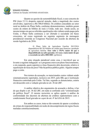 62
SENADO FEDERAL
Gabinete do Senador ANTONIO ANASTASIA
Praça dos Três Poderes – Senado Federal – Anexo II – Ala Senador Teotônio Vilela – Gabinete 23 – CEP 70165-900 – Brasília - DF
Quanto ao quesito da sustentabilidade fiscal, o caso concreto do
PSI (item 2.2.1) desperta especial atenção, dada a magnitude dos custos
envolvidos, superiores a R$ 300,0 bilhões. Os créditos concedidos ao setor
rural no âmbito do Plano Safra, conforme demonstraremos, também geram
custos da ordem de bilhões de reais à União, todo ano. Ainda assim, ao
mesmo tempo em que as referidas equalizações não vinham sendo pagas pela
União, o Plano Safra continuou a ser ofertado à sociedade em bases
crescentes, tal como registrado no seguinte segmento da mensagem
presidencial remetida ao Congresso Nacional por ocasião da abertura da
sessão legislativa de 2016:
O Plano Safra da Agricultura Familiar 2015/2016
disponibilizou R$ 28,9 bilhões de crédito para financiar a produção
da agricultura familiar. Esse valor é 19,9% maior do que o
disponibilizado na safra passada e 12 vezes e meia maior do que
o executado na safra 2002/2003. [grifamos]
Em uma situação paradoxal como essa, é inevitável que se
levante a seguinte indagação: se o programa estava em pleno funcionamento,
e em expansão, quem suportava o ônus financeiro dele decorrente, relativo à
equalização de taxas de juros? Não há política pública grátis. Alguém sempre
paga a conta.
Nos termos da acusação, os mencionados custos vinham sendo
sistematicamente suportados, inclusive em 2015, pelo BB, que é instituição
financeira controlada pela União. Tal fato, segundo os denunciantes, estaria
em desacordo com a vedação gravada no art. 36 da LRF.
A análise objetiva dos argumentos da acusação e defesa, à luz
do que dispõe o art. 36 da LRF, em nada se confunde com “criminalização
da política fiscal”. O mesmo raciocínio se aplica quanto à análise da
conformidade dos decretos de abertura de créditos suplementares com a
condicionante fiscal gravada no caput do art. 4º da LOA de 2015.
Em ambos os casos, trata-se tão-somente de apurar a existência
de crimes de responsabilidade em razão do descumprimento de regras fiscais
tuteladas constitucionalmente.
SF/16863.10785-97385ebc387c183e20cd0438e215093776c47f6788Página:62/44102/08/201611:57:47
 
