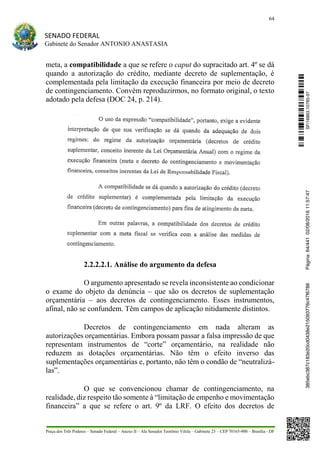 64
SENADO FEDERAL
Gabinete do Senador ANTONIO ANASTASIA
Praça dos Três Poderes – Senado Federal – Anexo II – Ala Senador Teotônio Vilela – Gabinete 23 – CEP 70165-900 – Brasília - DF
meta, a compatibilidade a que se refere o caput do supracitado art. 4º se dá
quando a autorização do crédito, mediante decreto de suplementação, é
complementada pela limitação da execução financeira por meio de decreto
de contingenciamento. Convém reproduzirmos, no formato original, o texto
adotado pela defesa (DOC 24, p. 214).
2.2.2.2.1. Análise do argumento da defesa
O argumento apresentado se revela inconsistente ao condicionar
o exame do objeto da denúncia – que são os decretos de suplementação
orçamentária – aos decretos de contingenciamento. Esses instrumentos,
afinal, não se confundem. Têm campos de aplicação nitidamente distintos.
Decretos de contingenciamento em nada alteram as
autorizações orçamentárias. Embora possam passar a falsa impressão de que
representam instrumentos de “corte” orçamentário, na realidade não
reduzem as dotações orçamentárias. Não têm o efeito inverso das
suplementações orçamentárias e, portanto, não têm o condão de “neutralizá-
las”.
O que se convencionou chamar de contingenciamento, na
realidade, diz respeito tão somente à “limitação de empenho e movimentação
financeira” a que se refere o art. 9º da LRF. O efeito dos decretos de
SF/16863.10785-97385ebc387c183e20cd0438e215093776c47f6788Página:64/44102/08/201611:57:47
 