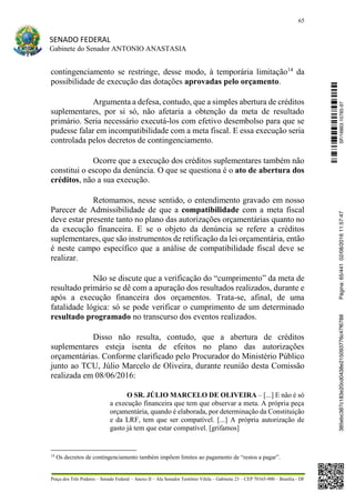 65
SENADO FEDERAL
Gabinete do Senador ANTONIO ANASTASIA
Praça dos Três Poderes – Senado Federal – Anexo II – Ala Senador Teotônio Vilela – Gabinete 23 – CEP 70165-900 – Brasília - DF
contingenciamento se restringe, desse modo, à temporária limitação14
da
possibilidade de execução das dotações aprovadas pelo orçamento.
Argumenta a defesa, contudo, que a simples abertura de créditos
suplementares, por si só, não afetaria a obtenção da meta de resultado
primário. Seria necessário executá-los com efetivo desembolso para que se
pudesse falar em incompatibilidade com a meta fiscal. E essa execução seria
controlada pelos decretos de contingenciamento.
Ocorre que a execução dos créditos suplementares também não
constitui o escopo da denúncia. O que se questiona é o ato de abertura dos
créditos, não a sua execução.
Retomamos, nesse sentido, o entendimento gravado em nosso
Parecer de Admissibilidade de que a compatibilidade com a meta fiscal
deve estar presente tanto no plano das autorizações orçamentárias quanto no
da execução financeira. E se o objeto da denúncia se refere a créditos
suplementares, que são instrumentos de retificação da lei orçamentária, então
é neste campo específico que a análise de compatibilidade fiscal deve se
realizar.
Não se discute que a verificação do “cumprimento” da meta de
resultado primário se dê com a apuração dos resultados realizados, durante e
após a execução financeira dos orçamentos. Trata-se, afinal, de uma
fatalidade lógica: só se pode verificar o cumprimento de um determinado
resultado programado no transcurso dos eventos realizados.
Disso não resulta, contudo, que a abertura de créditos
suplementares esteja isenta de efeitos no plano das autorizações
orçamentárias. Conforme clarificado pelo Procurador do Ministério Público
junto ao TCU, Júlio Marcelo de Oliveira, durante reunião desta Comissão
realizada em 08/06/2016:
O SR. JÚLIO MARCELO DE OLIVEIRA – [...] E não é só
a execução financeira que tem que observar a meta. A própria peça
orçamentária, quando é elaborada, por determinação da Constituição
e da LRF, tem que ser compatível. [...] A própria autorização de
gasto já tem que estar compatível. [grifamos]
14
Os decretos de contingenciamento também impõem limites ao pagamento de “restos a pagar”.
SF/16863.10785-97385ebc387c183e20cd0438e215093776c47f6788Página:65/44102/08/201611:57:47
 