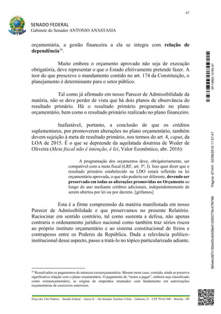 67
SENADO FEDERAL
Gabinete do Senador ANTONIO ANASTASIA
Praça dos Três Poderes – Senado Federal – Anexo II – Ala Senador Teotônio Vilela – Gabinete 23 – CEP 70165-900 – Brasília - DF
orçamentária, a gestão financeira a ela se integra com relação de
dependência16
.
Muito embora o orçamento aprovado não seja de execução
obrigatória, deve representar o que o Estado efetivamente pretende fazer. A
teor do que prescreve o mandamento contido no art. 174 da Constituição, o
planejamento é determinante para o setor público.
Tal como já afirmado em nosso Parecer de Admissibilidade da
matéria, não se deve perder de vista que há dois planos de observância do
resultado primário. Há o resultado primário programado no plano
orçamentário, bem como o resultado primário realizado no plano financeiro.
Inafastável, portanto, a conclusão de que os créditos
suplementares, por promoverem alterações no plano orçamentário, também
devem sujeição à meta de resultado primário, nos termos do art. 4, caput, da
LOA de 2015. É o que se depreende da aquilatada doutrina de Weder de
Oliveira (Meta fiscal não é intenção, é lei, Valor Econômico, abr. 2016):
A programação dos orçamentos deve, obrigatoriamente, ser
compatível com a meta fiscal (LRF, art. 5º, I). Isso quer dizer que o
resultado primário estabelecido na LDO estará refletido na lei
orçamentária aprovada, o que não poderia ser diferente, devendo ser
preservado em todas as alterações promovidas no Orçamento ao
longo do ano mediante créditos adicionais, independentemente de
serem abertos por lei ou por decreto. [grifamos]
Esta é a firme compreensão da matéria manifestada em nosso
Parecer de Admissibilidade e que preservamos no presente Relatório.
Raciocinar em sentido contrário, tal como sustenta a defesa, não apenas
contraria o ordenamento jurídico nacional como também traz sérios riscos
ao próprio instituto orçamentário e ao sistema constitucional de freios e
contrapesos entre os Poderes da República. Dada a relevância político-
institucional desse aspecto, passo a tratá-lo no tópico particularizado adiante.
16
Ressalvados os pagamentos de natureza extraorçamentária. Mesmo neste caso, contudo, ainda se preserva
significativa relação com o plano orçamentário. O pagamento de “restos a pagar”, embora seja classificado
como extraorçamentário, se origina de empenhos emanados com fundamento em autorizações
orçamentárias de exercícios anteriores.
SF/16863.10785-97385ebc387c183e20cd0438e215093776c47f6788Página:67/44102/08/201611:57:47
 