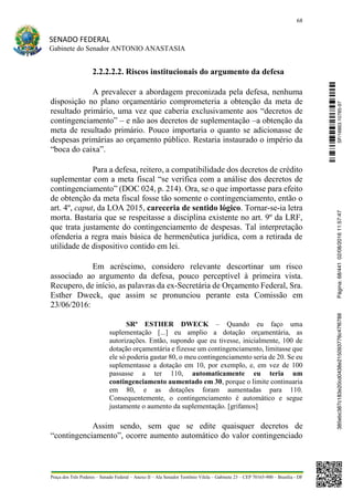68
SENADO FEDERAL
Gabinete do Senador ANTONIO ANASTASIA
Praça dos Três Poderes – Senado Federal – Anexo II – Ala Senador Teotônio Vilela – Gabinete 23 – CEP 70165-900 – Brasília - DF
2.2.2.2.2. Riscos institucionais do argumento da defesa
A prevalecer a abordagem preconizada pela defesa, nenhuma
disposição no plano orçamentário comprometeria a obtenção da meta de
resultado primário, uma vez que caberia exclusivamente aos “decretos de
contingenciamento” – e não aos decretos de suplementação –a obtenção da
meta de resultado primário. Pouco importaria o quanto se adicionasse de
despesas primárias ao orçamento público. Restaria instaurado o império da
“boca do caixa”.
Para a defesa, reitero, a compatibilidade dos decretos de crédito
suplementar com a meta fiscal “se verifica com a análise dos decretos de
contingenciamento” (DOC 024, p. 214). Ora, se o que importasse para efeito
de obtenção da meta fiscal fosse tão somente o contingenciamento, então o
art. 4º, caput, da LOA 2015, careceria de sentido lógico. Tornar-se-ia letra
morta. Bastaria que se respeitasse a disciplina existente no art. 9º da LRF,
que trata justamente do contingenciamento de despesas. Tal interpretação
ofenderia a regra mais básica de hermenêutica jurídica, com a retirada de
utilidade de dispositivo contido em lei.
Em acréscimo, considero relevante descortinar um risco
associado ao argumento da defesa, pouco perceptível à primeira vista.
Recupero, de início, as palavras da ex-Secretária de Orçamento Federal, Sra.
Esther Dweck, que assim se pronunciou perante esta Comissão em
23/06/2016:
SRª ESTHER DWECK – Quando eu faço uma
suplementação [...] eu amplio a dotação orçamentária, as
autorizações. Então, supondo que eu tivesse, inicialmente, 100 de
dotação orçamentária e fizesse um contingenciamento, limitasse que
ele só poderia gastar 80, o meu contingenciamento seria de 20. Se eu
suplementasse a dotação em 10, por exemplo, e, em vez de 100
passasse a ter 110, automaticamente eu teria um
contingenciamento aumentado em 30, porque o limite continuaria
em 80, e as dotações foram aumentadas para 110.
Consequentemente, o contingenciamento é automático e segue
justamente o aumento da suplementação. [grifamos]
Assim sendo, sem que se edite quaisquer decretos de
“contingenciamento”, ocorre aumento automático do valor contingenciado
SF/16863.10785-97385ebc387c183e20cd0438e215093776c47f6788Página:68/44102/08/201611:57:47
 