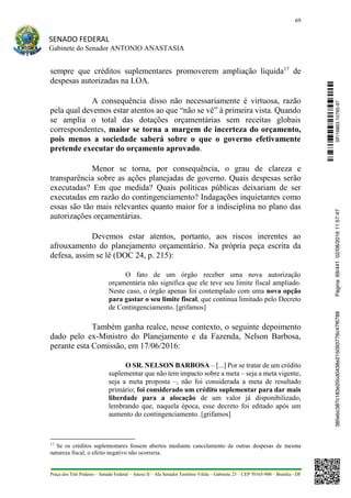 69
SENADO FEDERAL
Gabinete do Senador ANTONIO ANASTASIA
Praça dos Três Poderes – Senado Federal – Anexo II – Ala Senador Teotônio Vilela – Gabinete 23 – CEP 70165-900 – Brasília - DF
sempre que créditos suplementares promoverem ampliação líquida17
de
despesas autorizadas na LOA.
A consequência disso não necessariamente é virtuosa, razão
pela qual devemos estar atentos ao que “não se vê” à primeira vista. Quando
se amplia o total das dotações orçamentárias sem receitas globais
correspondentes, maior se torna a margem de incerteza do orçamento,
pois menos a sociedade saberá sobre o que o governo efetivamente
pretende executar do orçamento aprovado.
Menor se torna, por consequência, o grau de clareza e
transparência sobre as ações planejadas de governo. Quais despesas serão
executadas? Em que medida? Quais políticas públicas deixariam de ser
executadas em razão do contingenciamento? Indagações inquietantes como
essas são tão mais relevantes quanto maior for a indisciplina no plano das
autorizações orçamentárias.
Devemos estar atentos, portanto, aos riscos inerentes ao
afrouxamento do planejamento orçamentário. Na própria peça escrita da
defesa, assim se lê (DOC 24, p. 215):
O fato de um órgão receber uma nova autorização
orçamentária não significa que ele teve seu limite fiscal ampliado.
Neste caso, o órgão apenas foi contemplado com uma nova opção
para gastar o seu limite fiscal, que continua limitado pelo Decreto
de Contingenciamento. [grifamos]
Também ganha realce, nesse contexto, o seguinte depoimento
dado pelo ex-Ministro do Planejamento e da Fazenda, Nelson Barbosa,
perante esta Comissão, em 17/06/2016:
O SR. NELSON BARBOSA – [...] Por se tratar de um crédito
suplementar que não tem impacto sobre a meta – seja a meta vigente,
seja a meta proposta –, não foi considerada a meta de resultado
primário; foi considerado um crédito suplementar para dar mais
liberdade para a alocação de um valor já disponibilizado,
lembrando que, naquela época, esse decreto foi editado após um
aumento do contingenciamento. [grifamos]
17
Se os créditos suplementares fossem abertos mediante cancelamento de outras despesas de mesma
natureza fiscal, o efeito negativo não ocorreria.
SF/16863.10785-97385ebc387c183e20cd0438e215093776c47f6788Página:69/44102/08/201611:57:47
 