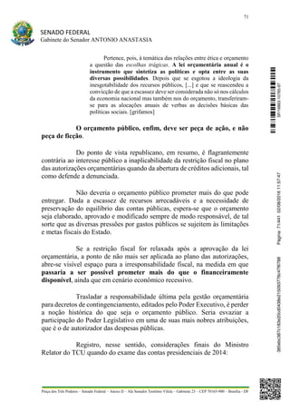 71
SENADO FEDERAL
Gabinete do Senador ANTONIO ANASTASIA
Praça dos Três Poderes – Senado Federal – Anexo II – Ala Senador Teotônio Vilela – Gabinete 23 – CEP 70165-900 – Brasília - DF
Pertence, pois, à temática das relações entre ética e orçamento
a questão das escolhas trágicas. A lei orçamentária anual é o
instrumento que sintetiza as políticas e opta entre as suas
diversas possibilidades. Depois que se esgotou a ideologia da
inesgotabilidade dos recursos públicos, [...] e que se reascendeu a
convicção de que a escassez deve ser considerada não só nos cálculos
da economia nacional mas também nos do orçamento, transferiram-
se para as alocações anuais de verbas as decisões básicas das
políticas sociais. [grifamos]
O orçamento público, enfim, deve ser peça de ação, e não
peça de ficção.
Do ponto de vista republicano, em resumo, é flagrantemente
contrária ao interesse público a inaplicabilidade da restrição fiscal no plano
das autorizações orçamentárias quando da abertura de créditos adicionais, tal
como defende a denunciada.
Não deveria o orçamento público prometer mais do que pode
entregar. Dada a escassez de recursos arrecadáveis e a necessidade de
preservação do equilíbrio das contas públicas, espera-se que o orçamento
seja elaborado, aprovado e modificado sempre de modo responsável, de tal
sorte que as diversas pressões por gastos públicos se sujeitem às limitações
e metas fiscais do Estado.
Se a restrição fiscal for relaxada após a aprovação da lei
orçamentária, a ponto de não mais ser aplicada ao plano das autorizações,
abre-se visível espaço para a irresponsabilidade fiscal, na medida em que
passaria a ser possível prometer mais do que o financeiramente
disponível, ainda que em cenário econômico recessivo.
Trasladar a responsabilidade última pela gestão orçamentária
para decretos de contingenciamento, editados pelo Poder Executivo, é perder
a noção histórica do que seja o orçamento público. Seria esvaziar a
participação do Poder Legislativo em uma de suas mais nobres atribuições,
que é o de autorizador das despesas públicas.
Registro, nesse sentido, considerações finais do Ministro
Relator do TCU quando do exame das contas presidenciais de 2014:
SF/16863.10785-97385ebc387c183e20cd0438e215093776c47f6788Página:71/44102/08/201611:57:47
 