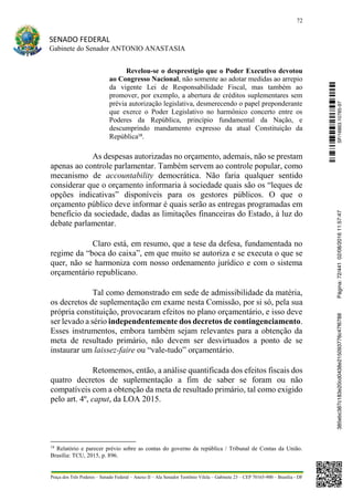 72
SENADO FEDERAL
Gabinete do Senador ANTONIO ANASTASIA
Praça dos Três Poderes – Senado Federal – Anexo II – Ala Senador Teotônio Vilela – Gabinete 23 – CEP 70165-900 – Brasília - DF
Revelou-se o desprestígio que o Poder Executivo devotou
ao Congresso Nacional, não somente ao adotar medidas ao arrepio
da vigente Lei de Responsabilidade Fiscal, mas também ao
promover, por exemplo, a abertura de créditos suplementares sem
prévia autorização legislativa, desmerecendo o papel preponderante
que exerce o Poder Legislativo no harmônico concerto entre os
Poderes da República, princípio fundamental da Nação, e
descumprindo mandamento expresso da atual Constituição da
República18
.
As despesas autorizadas no orçamento, ademais, não se prestam
apenas ao controle parlamentar. Também servem ao controle popular, como
mecanismo de accountability democrática. Não faria qualquer sentido
considerar que o orçamento informaria à sociedade quais são os “leques de
opções indicativas” disponíveis para os gestores públicos. O que o
orçamento público deve informar é quais serão as entregas programadas em
benefício da sociedade, dadas as limitações financeiras do Estado, à luz do
debate parlamentar.
Claro está, em resumo, que a tese da defesa, fundamentada no
regime da “boca do caixa”, em que muito se autoriza e se executa o que se
quer, não se harmoniza com nosso ordenamento jurídico e com o sistema
orçamentário republicano.
Tal como demonstrado em sede de admissibilidade da matéria,
os decretos de suplementação em exame nesta Comissão, por si só, pela sua
própria constituição, provocaram efeitos no plano orçamentário, e isso deve
ser levado a sério independentemente dos decretos de contingenciamento.
Esses instrumentos, embora também sejam relevantes para a obtenção da
meta de resultado primário, não devem ser desvirtuados a ponto de se
instaurar um laissez-faire ou “vale-tudo” orçamentário.
Retomemos, então, a análise quantificada dos efeitos fiscais dos
quatro decretos de suplementação a fim de saber se foram ou não
compatíveis com a obtenção da meta de resultado primário, tal como exigido
pelo art. 4º, caput, da LOA 2015.
18
Relatório e parecer prévio sobre as contas do governo da república / Tribunal de Contas da União.
Brasília: TCU, 2015, p. 896.
SF/16863.10785-97385ebc387c183e20cd0438e215093776c47f6788Página:72/44102/08/201611:57:47
 