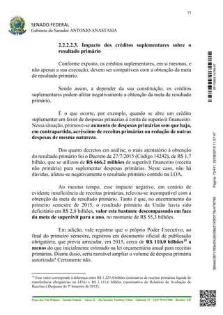 73
SENADO FEDERAL
Gabinete do Senador ANTONIO ANASTASIA
Praça dos Três Poderes – Senado Federal – Anexo II – Ala Senador Teotônio Vilela – Gabinete 23 – CEP 70165-900 – Brasília - DF
2.2.2.2.3. Impacto dos créditos suplementares sobre o
resultado primário
Conforme exposto, os créditos suplementares, em si mesmos, e
não apenas a sua execução, devem ser compatíveis com a obtenção da meta
de resultado primário.
Sendo assim, a depender da sua constituição, os créditos
suplementares podem afetar negativamente a obtenção da meta de resultado
primário.
É o que ocorre, por exemplo, quando se abre um crédito
suplementar em favor de despesas primárias à conta de superávit financeiro.
Nessa situação, promove-se aumento de despesas primárias sem que haja,
em contrapartida, acréscimo de receitas primárias ou redução de outras
despesas de mesma natureza.
Dos quatro decretos em análise, o mais atentatório à obtenção
do resultado primário foi o Decreto de 27/7/2015 (Código 14242), de R$ 1,7
bilhão, que se utilizou de R$ 666,2 milhões de superávit financeiro (receita
não primária) para suplementar despesas primárias. Neste caso, não há
dúvidas, afetou-se negativamente o resultado primário contido na LOA.
Ao mesmo tempo, esse impacto negativo, em cenário de
evidente insuficiência de receitas primárias, relevou-se incompatível com a
obtenção da meta de resultado primário. Tanto é que, no encerramento do
primeiro semestre de 2015, o resultado primário da União havia sido
deficitário em R$ 2,8 bilhões, valor este bastante descompassado em face
da meta de superávit para o ano, no montante de R$ 55,3 bilhões.
Em adição, vale registrar que o próprio Poder Executivo, ao
final do primeiro semestre, registrou em documento oficial de publicação
obrigatória, que previa arrecadar, em 2015, cerca de R$ 110,0 bilhões19
a
menos do que inicialmente estimado na lei orçamentária anual para receitas
primárias. Diante disso, seria razoável ampliar o volume de despesa primária
autorizada? Certamente não.
19
Esse valor corresponde à diferença entre R$ 1.223,4 bilhões (estimativa de receitas primárias líquida de
transferência obrigatórias na LOA) e R$ 1.111,6 bilhões (reestimativa do Relatório de Avaliação de
Receitas e Despesas do 3º bimestre de 2015).
SF/16863.10785-97385ebc387c183e20cd0438e215093776c47f6788Página:73/44102/08/201611:57:47
 