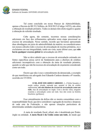 SENADO FEDERAL
Gabinete do Senador ANTONIO ANASTASIA
Praça dos Três Poderes – Senado Federal – Anexo II – Ala Senador Teotônio Vilela – Gabinete 23 – CEP 70165-900 – Brasília - DF
Tal como concluído em nosso Parecer de Admissibilidade,
apenas o Decreto de R$ 55,2 bilhões, de 20/8/2015 (Código 14252), não afeta
a obtenção do resultado primário. Todos os demais têm efeito negativo quanto
à obtenção do referido resultado.
Cabe agora, tão somente, tecermos nossas considerações
adicionais em face dos refinamentos aplicados nesta etapa processual ao
excesso de arrecadação. Nesse sentido, recordo que havíamos apresentado
duas abordagens em juízo de admissibilidade da matéria: ou considerávamos
nos nossos cálculos todo o excesso de arrecadação de receitas primárias, ou o
excluíamos em sua integralidade, tendo em vista, neste último caso, que não
havia qualquer excesso global de arrecadação em 2015.
Não se deve admitir que o excesso de arrecadação estimado em
fontes específicas possa servir de fundamento para a abertura de créditos
adicionais incompatíveis com a obtenção da meta de resultado primário,
quando se sabe que não há excessos de arrecadação do orçamento considerado
como um todo.
Ocorre que não é esse o entendimento da denunciada, a exemplo
do que manifestou seu advogado José Eduardo Cardozo durante a 8ª reunião,
ocorrida em 5/5/2016:
O SR. JOSÉ EDUARDO CARDOZO - [...] Nobre Senador, é
noção cediça, pisada, repisada que, quando se fala de crédito
suplementar, nós não falamos do excesso de arrecadação como um
todo, mas da arrecadação no órgão. Com a devida vênia, ninguém
examina a arrecadação como um todo. Isso não existe na história
brasileira. [grifamos]
Esse entendimento da defesa não se mostra consentâneo com a
responsabilidade fiscal, que deve considerar o agregado de receitas e despesas
de cada ente da Federação, e não apenas situações particulares de
determinadas unidades orçamentárias.
A meta de resultado fiscal, afinal, não é desdobrada por Poder,
órgão ou entidade. A meta fiscal é da União como um todo, de modo que
SF/16863.10785-97385ebc387c183e20cd0438e215093776c47f6788Página:76/44102/08/201611:57:47
 