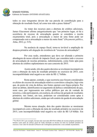 77
SENADO FEDERAL
Gabinete do Senador ANTONIO ANASTASIA
Praça dos Três Poderes – Senado Federal – Anexo II – Ala Senador Teotônio Vilela – Gabinete 23 – CEP 70165-900 – Brasília - DF
todos os seus integrantes devem dar sua parcela de contribuição para a
obtenção do resultado fiscal, tal como tem sido a praxe federal20
.
Ao tratar dos recursos para a abertura de créditos adicionais,
James Giacomoni afirma categoricamente que “em primeiro lugar, só há a
ocorrência de excesso de arrecadação quanto se considera a receita
orçamentária total, pois a arrecadação a maior de uma fonte pode ser
compensada com a arrecadação a menor de outra fonte” (Orçamento público,
Atlas, 2012, p. 315).
Na ausência de espaço fiscal, torna-se inviável a ampliação de
despesa primária sob alegação de existência de “excesso de arrecadação”.
Por essa razão, entendemos que deva ser afastada a primeira
abordagem do nosso cálculo de impacto fiscal, que considera todo o excesso
de arrecadação de receitas primárias, indistintamente, como fonte apta para
abertura de créditos suplementares no caso concreto de 2015.
Assim sendo, três dos quatro decretos se revelaram incompatíveis
com a obtenção da meta de resultado primário no exercício de 2015, com
incompatibilidade total negativa no valor de R$ 1,7 bilhão.
Resta apurar, contudo, o que ocorreria caso fossem considerados
os efeitos do excesso de arrecadação relativo a convênios e doações, haja vista
que, do ponto de vista da defesa, tais fontes operam com lógica própria. Por
amor ao debate, identificamos no argumento da defesa o entendimento de que,
neste caso, por ingressarem nos cofres públicos por ato de vontade de
terceiros, e não participarem, em essência, do esforço de geração de resultados
primários, tais fontes, em tese, poderiam ser consideradas como aptas à
abertura de créditos adicionais, ainda que sob cenário de queda de arrecadação
global.
Mesmo nessa situação, dois dos quatro decretos se mostraram
incompatíveis com a obtenção da meta de resultado primário no exercício de
2015, com incompatibilidade total negativa no valor de R$ 1,0 bilhão. Em
20
No PLOA 2015, por exemplo, haviam sido reservados R$ 838,9 milhões de receitas próprias primárias do
Inmetro como parte do esforço geral da União destinado ao alcance da meta de resultado primário do
exercício. Esse valor foi alocado na Reserva de Contingência pertencente a essa unidade orçamentária.
SF/16863.10785-97385ebc387c183e20cd0438e215093776c47f6788Página:77/44102/08/201611:57:47
 
