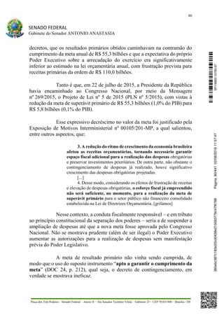 80
SENADO FEDERAL
Gabinete do Senador ANTONIO ANASTASIA
Praça dos Três Poderes – Senado Federal – Anexo II – Ala Senador Teotônio Vilela – Gabinete 23 – CEP 70165-900 – Brasília - DF
decretos, que os resultados primários obtidos caminhavam na contramão do
cumprimento da meta anual de R$ 55,3 bilhões e que a expectativa do próprio
Poder Executivo sobre a arrecadação do exercício era significativamente
inferior ao estimado na lei orçamentária anual, com frustração prevista para
receitas primárias da ordem de R$ 110,0 bilhões.
Tanto é que, em 22 de julho de 2015, a Presidente da República
havia encaminhado ao Congresso Nacional, por meio da Mensagem
nº 269/2015, o Projeto de Lei nº 5 de 2015 (PLN nº 5/2015), com vistas à
redução da meta de superávit primário de R$ 55,3 bilhões (1,0% do PIB) para
R$ 5,8 bilhões (0,1% do PIB).
Esse expressivo decréscimo no valor da meta foi justificado pela
Exposição de Motivos Interministerial nº 00105/201-MP, a qual salientou,
entre outros aspectos, que:
3. A redução do ritmo de crescimento da economia brasileira
afetou as receitas orçamentárias, tornando necessário garantir
espaço fiscal adicional para a realização das despesas obrigatórias
e preservar investimentos prioritários. De outra parte, não obstante o
contingenciamento de despesas já realizado, houve significativo
crescimento das despesas obrigatórias projetadas.
[...]
4. Desse modo, considerando os efeitos de frustração de receitas
e elevação de despesas obrigatórias, o esforço fiscal já empreendido
não será suficiente, no momento, para a realização da meta de
superávit primário para o setor público não financeiro consolidado
estabelecida na Lei de Diretrizes Orçamentária. [grifamos]
Nesse contexto, a conduta fiscalmente responsável – e em tributo
ao princípio constitucional da separação dos poderes – seria a de suspender a
ampliação de despesas até que a nova meta fosse aprovada pelo Congresso
Nacional. Não se mostrava prudente (além de ser ilegal) o Poder Executivo
aumentar as autorizações para a realização de despesas sem manifestação
prévia do Poder Legislativo.
A meta de resultado primário não vinha sendo cumprida, de
modo que o uso do suposto instrumento “apto a garantir o cumprimento da
meta” (DOC 24, p. 212), qual seja, o decreto de contingenciamento, em
verdade se mostrava ineficaz.
SF/16863.10785-97385ebc387c183e20cd0438e215093776c47f6788Página:80/44102/08/201611:57:47
 