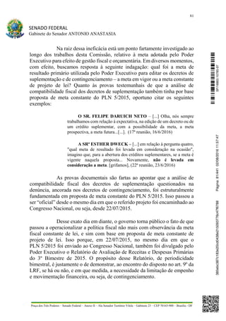81
SENADO FEDERAL
Gabinete do Senador ANTONIO ANASTASIA
Praça dos Três Poderes – Senado Federal – Anexo II – Ala Senador Teotônio Vilela – Gabinete 23 – CEP 70165-900 – Brasília - DF
Na raiz dessa ineficácia está um ponto fartamente investigado ao
longo dos trabalhos desta Comissão, relativo à meta adotada pelo Poder
Executivo para efeito de gestão fiscal e orçamentária. Em diversos momentos,
com efeito, buscamos resposta à seguinte indagação: qual foi a meta de
resultado primário utilizada pelo Poder Executivo para editar os decretos de
suplementação e de contingenciamento – a meta em vigor ou a meta constante
de projeto de lei? Quanto às provas testemunhais de que a análise de
compatibilidade fiscal dos decretos de suplementação também tinha por base
proposta de meta constante do PLN 5/2015, oportuno citar os seguintes
exemplos:
O SR. FELIPE DARUICH NETO – [...] Olha, nós sempre
trabalhamos com relação à expectativa, na edição de um decreto ou de
um crédito suplementar, com a possibilidade da meta, a meta
prospectiva, a meta futura...[...]. (17ª reunião, 16/6/2016)
A SRª ESTHER DWECK – [...] em relação à pergunta quatro,
"qual meta de resultado foi levada em consideração na ocasião",
imagino que, para a abertura dos créditos suplementares, se a meta é
vigente naquela proposta... Novamente, não é levada em
consideração a meta. [grifamos], (22ª reunião, 23/6/2016)
As provas documentais são fartas ao apontar que a análise de
compatibilidade fiscal dos decretos de suplementação questionados na
denúncia, ancorada nos decretos de contingenciamento, foi estruturalmente
fundamentada em proposta de meta constante do PLN 5/2015. Isso passou a
ser “oficial” desde o mesmo dia em que o referido projeto foi encaminhado ao
Congresso Nacional, ou seja, desde 22/07/2015.
Desse exato dia em diante, o governo torna público o fato de que
passou a operacionalizar a política fiscal não mais com observância da meta
fiscal constante de lei, e sim com base em proposta de meta constante de
projeto de lei. Isso porque, em 22/07/2015, no mesmo dia em que o
PLN 5/2015 foi enviado ao Congresso Nacional, também foi divulgado pelo
Poder Executivo o Relatório de Avaliação de Receitas e Despesas Primárias
do 3º Bimestre de 2015. O propósito desse Relatório, de periodicidade
bimestral, é justamente o de demonstrar, ao encontro do disposto no art. 9º da
LRF, se há ou não, e em que medida, a necessidade da limitação de empenho
e movimentação financeira, ou seja, de contingenciamento.
SF/16863.10785-97385ebc387c183e20cd0438e215093776c47f6788Página:81/44102/08/201611:57:47
 