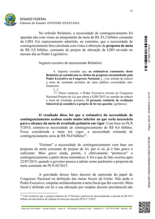 82
SENADO FEDERAL
Gabinete do Senador ANTONIO ANASTASIA
Praça dos Três Poderes – Senado Federal – Anexo II – Ala Senador Teotônio Vilela – Gabinete 23 – CEP 70165-900 – Brasília - DF
No referido Relatório, a necessidade de contingenciamento foi
apurada não com vistas ao atingimento da meta de R$ 55,3 bilhões constante
da LDO. Foi expressamente admitido, ao contrário, que a necessidade de
contingenciamento fora calculada com vistas à obtenção da proposta de meta
de R$ 5,8 bilhões, constante de projeto de alteração da LDO enviado no
mesmo dia ao Poder Legislativo.
Seguem excertos do mencionado Relatório:
4. Importa ressaltar que as estimativas constantes deste
Relatório já consideram os efeitos da proposta encaminhada pelo
Poder Executivo ao Congresso Nacional, [...] no sentido de reduzir
a meta de resultado primário do setor público consolidado não‐
financeiro.
[...]
17. Nesse contexto, o Poder Executivo enviou ao Congresso
Nacional Projeto de Lei que altera a LDO‐2015 no sentido de reduzir
a meta de resultado primário. O presente relatório de avaliação
bimestral já considera o projeto de lei em questão. [grifamos]
O resultado disso foi que a estimativa da necessidade de
contingenciamento acabou sendo muito inferior ao que seria necessário
para o alcance da meta de resultado primário em vigor. Com base no PLN
5/2015, estimou-se necessidade de contingenciamento de R$ 8,6 bilhões.
Fosse considerada a meta em vigor, a necessidade estimada de
contingenciamento seria de R$ 58,0 bilhões22
.
“Estimar” a necessidade de contingenciamento com base em
proposta de meta constante de projeto de lei, por si só, já é fato grave o
suficiente. Mais grave ainda, porém, é efetivamente “promover” o
contingenciamento a partir dessa sistemática. E foi o que de fato ocorreu após
22/07/2015, quando o governo passou a adotar como parâmetro a proposta de
meta constante do PLN 05/2015.
A gravidade desses fatos decorre da supressão do papel do
Congresso Nacional na definição das metas fiscais da União. Não pode o
Poder Executivo, estipular unilateralmente a meta fiscal que lhe convém. Meta
fiscal é definida em lei e sua alteração por simples decreto presidencial não
22
Vale esclarecer que o próprio relatório do 3º bimestre explicita ter desconsiderado a parcela de R$ 49,4
bilhões em decorrência da redução de meta prevista pelo PLN nº 5/2015.
SF/16863.10785-97385ebc387c183e20cd0438e215093776c47f6788Página:82/44102/08/201611:57:47
 