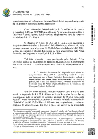 83
SENADO FEDERAL
Gabinete do Senador ANTONIO ANASTASIA
Praça dos Três Poderes – Senado Federal – Anexo II – Ala Senador Teotônio Vilela – Gabinete 23 – CEP 70165-900 – Brasília - DF
encontra amparo no ordenamento jurídico. Gestão fiscal amparada em projeto
de lei, portanto, constitui afronta à legalidade.
Como prova cabal da conduta ilegal do Poder Executivo, citamos
o Decreto nº 8.496, de 30/7/2015, que alterou a “programação orçamentária e
financeira”23
então vigente, a qual visava ao atingimento da meta de superávit
primário de R$ 55,3 bilhões.
O Decreto nº 8.496, de 30/07/2015, com efeito, redefiniu a
programação orçamentária e financeira24
da União de modo a buscar não mais
o cumprimento da meta vigente de R$ 55,3 bilhões estipulada pela LDO 2015.
Visou, ao contrário, o alcance da proposta de meta encaminhada pelo Poder
Executivo ao Congresso Nacional, de R$ 5,8 bilhões.
Tal fato, ademais, restou consignado pelo Próprio Poder
Executivo quando da divulgação do Relatório de Avaliação do Cumprimento
das Metas Fiscais do 2º quadrimestre de 2015, datado de setembro do mesmo
ano:
1. O presente documento foi preparado com vistas ao
cumprimento do § 4º do art. 9º da [...] Lei de Responsabilidade Fiscal,
que determina que o Poder Executivo demonstrará e avaliará o
cumprimento das metas fiscais quadrimestrais, em audiência
pública, até o final dos meses de maio, setembro e fevereiro, na
Comissão Mista de Planos, Orçamentos Públicos e Fiscalização do
Congresso Nacional. [grifamos]
Em face desse relatório, importa recuperar que, à luz da meta
anual de superávit de R$ 55,3 bilhões, o Poder Executivo havia fixado,
inicialmente, meta de geração de superávit primário de R$ 21,2 bilhões até
agosto25
. Nesse mesmo período, porém, o resultado primário acumulado foi
“deficitário” em R$ 15,2 bilhões. A diferença entre o previsto e o realizado,
portanto, foi de expressivos R$ 36,4 bilhões. Um desvio de tal magnitude
23
Os chamados decretos de “programação orçamentária e financeira”, editados pelo Poder Executivo federal,
ao mesmo tempo cuidam dos arts. 8º e 9º da LRF. Invariavelmente materializam a programação financeira
(art. 8º) e, sempre que necessário, promovem o contingenciamento, isto é, a “limitação de empenho e
movimentação financeira” (art. 9º).
24
Reduziu o limite de empenho das despesas discricionárias de R$ 120,2 bilhões para R$ 111,7 bilhões. A
diferença corresponde ao contingenciamento de R$ 8,6 bilhões, ao encontro do valor estimado pelo Relatório
de Avaliação de Receitas e Despesas Primárias do 3º Bimestre de 2015, com base no PLN 5/2015.
25
Vale registrar que não havia sido fixada meta até abril, anteriormente, em razão do atraso na aprovação da
LOA, que só foi promulgada em 20 de abril de 2015
SF/16863.10785-97385ebc387c183e20cd0438e215093776c47f6788Página:83/44102/08/201611:57:47
 