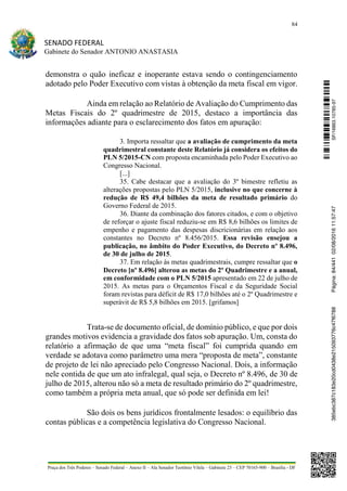 84
SENADO FEDERAL
Gabinete do Senador ANTONIO ANASTASIA
Praça dos Três Poderes – Senado Federal – Anexo II – Ala Senador Teotônio Vilela – Gabinete 23 – CEP 70165-900 – Brasília - DF
demonstra o quão ineficaz e inoperante estava sendo o contingenciamento
adotado pelo Poder Executivo com vistas à obtenção da meta fiscal em vigor.
Ainda em relação ao Relatório de Avaliação do Cumprimento das
Metas Fiscais do 2º quadrimestre de 2015, destaco a importância das
informações adiante para o esclarecimento dos fatos em apuração:
3. Importa ressaltar que a avaliação de cumprimento da meta
quadrimestral constante deste Relatório já considera os efeitos do
PLN 5/2015-CN com proposta encaminhada pelo Poder Executivo ao
Congresso Nacional.
[...]
35. Cabe destacar que a avaliação do 3º bimestre refletiu as
alterações propostas pelo PLN 5/2015, inclusive no que concerne à
redução de R$ 49,4 bilhões da meta de resultado primário do
Governo Federal de 2015.
36. Diante da combinação dos fatores citados, e com o objetivo
de reforçar o ajuste fiscal reduziu-se em R$ 8,6 bilhões os limites de
empenho e pagamento das despesas discricionárias em relação aos
constantes no Decreto nº 8.456/2015. Essa revisão ensejou a
publicação, no âmbito do Poder Executivo, do Decreto nº 8.496,
de 30 de julho de 2015.
37. Em relação às metas quadrimestrais, cumpre ressaltar que o
Decreto [nº 8.496] alterou as metas do 2º Quadrimestre e a anual,
em conformidade com o PLN 5/2015 apresentado em 22 de julho de
2015. As metas para o Orçamentos Fiscal e da Seguridade Social
foram revistas para déficit de R$ 17,0 bilhões até o 2º Quadrimestre e
superávit de R$ 5,8 bilhões em 2015. [grifamos]
Trata-se de documento oficial, de domínio público, e que por dois
grandes motivos evidencia a gravidade dos fatos sob apuração. Um, consta do
relatório a afirmação de que uma “meta fiscal” foi cumprida quando em
verdade se adotava como parâmetro uma mera “proposta de meta”, constante
de projeto de lei não apreciado pelo Congresso Nacional. Dois, a informação
nele contida de que um ato infralegal, qual seja, o Decreto nº 8.496, de 30 de
julho de 2015, alterou não só a meta de resultado primário do 2º quadrimestre,
como também a própria meta anual, que só pode ser definida em lei!
São dois os bens jurídicos frontalmente lesados: o equilíbrio das
contas públicas e a competência legislativa do Congresso Nacional.
SF/16863.10785-97385ebc387c183e20cd0438e215093776c47f6788Página:84/44102/08/201611:57:47
 