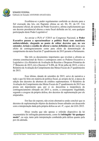 85
SENADO FEDERAL
Gabinete do Senador ANTONIO ANASTASIA
Praça dos Três Poderes – Senado Federal – Anexo II – Ala Senador Teotônio Vilela – Gabinete 23 – CEP 70165-900 – Brasília - DF
Exorbitou-se o poder regulamentar conferido ao decreto para a
fiel execução das leis, em flagrante ofensa ao art. 84, IV, da CF. Um
documento oficial, de autoria do Poder Executivo, afirma explicitamente que
um decreto presidencial alterou a meta fiscal definida em lei, sem qualquer
participação deste Poder Legislativo!
Ao enviar o PLN nº 5/2015 ao Congresso Nacional, o Poder
Executivo passou a operacionalizar a política fiscal com manifesta
unilateralidade, chegando ao ponto de editar decretos que, no seu
entender, teriam o condão de alterar a metas definidas em lei, tanto para
efeito de contingenciamento como para efeito de demonstração de
cumprimento da meta fiscal do 2º quadrimestre de 2015 perante o Parlamento.
São três os documentos importantes que revelam a afronta ao
sistema constitucional de freios e contrapesos entre os Poderes Executivo e
Legislativo: (i) o Relatório de Avaliação de Receitas e Despesas Primárias do
3º Bimestre de 2015; (ii) o Decreto nº 8.496, de 30 de julho de 2015; e (iii) o
Relatório de Avaliação do Cumprimento das Metas Fiscais do 2º quadrimestre
de 2015.
Esse último, datado de setembro de 2015, serve de narrativa a
tudo o que foi feito em matéria de política fiscal, ao arrepio da lei, à época de
edição dos decretos de abertura de créditos suplementares. O Relatório de
Avaliação do Cumprimento das Metas Fiscais do 2º quadrimestre de 2015 nos
presta um depoimento que, por si só, descortina a inoperância do
contingenciamento efetuado em 2015 e, assim, a consequente ilegalidade,
segundo a exegese da própria defesa, dos decretos de suplementação por ele
amparados.
Em face do exposto, não existe alternativa senão concluir que os
decretos de suplementação objetos da denúncia foram editados em desacordo
com a interpretação dada pela própria defesa ao art. 4º, caput, da LOA 2015.
Disso resulta que não apenas o referido dispositivo da lei
orçamentária foi infringido patentemente, como foi infringido “de qualquer
modo”, ou seja, tanto pela interpretação combatida pela defesa quanto pela
por ela adotada.
SF/16863.10785-97385ebc387c183e20cd0438e215093776c47f6788Página:85/44102/08/201611:57:47
 