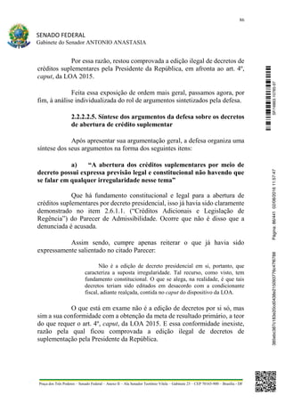 86
SENADO FEDERAL
Gabinete do Senador ANTONIO ANASTASIA
Praça dos Três Poderes – Senado Federal – Anexo II – Ala Senador Teotônio Vilela – Gabinete 23 – CEP 70165-900 – Brasília - DF
Por essa razão, restou comprovada a edição ilegal de decretos de
créditos suplementares pela Presidente da República, em afronta ao art. 4º,
caput, da LOA 2015.
Feita essa exposição de ordem mais geral, passamos agora, por
fim, à análise individualizada do rol de argumentos sintetizados pela defesa.
2.2.2.2.5. Síntese dos argumentos da defesa sobre os decretos
de abertura de crédito suplementar
Após apresentar sua argumentação geral, a defesa organiza uma
síntese dos seus argumentos na forma dos seguintes itens:
a) “A abertura dos créditos suplementares por meio de
decreto possui expressa previsão legal e constitucional não havendo que
se falar em qualquer irregularidade nesse tema”
Que há fundamento constitucional e legal para a abertura de
créditos suplementares por decreto presidencial, isso já havia sido claramente
demonstrado no item 2.6.1.1. (“Créditos Adicionais e Legislação de
Regência”) do Parecer de Admissibilidade. Ocorre que não é disso que a
denunciada é acusada.
Assim sendo, cumpre apenas reiterar o que já havia sido
expressamente salientado no citado Parecer:
Não é a edição de decreto presidencial em si, portanto, que
caracteriza a suposta irregularidade. Tal recurso, como visto, tem
fundamento constitucional. O que se alega, na realidade, é que tais
decretos teriam sido editados em desacordo com a condicionante
fiscal, adiante realçada, contida no caput do dispositivo da LOA.
O que está em exame não é a edição de decretos por si só, mas
sim a sua conformidade com a obtenção da meta de resultado primário, a teor
do que requer o art. 4º, caput, da LOA 2015. E essa conformidade inexiste,
razão pela qual ficou comprovada a edição ilegal de decretos de
suplementação pela Presidente da República.
SF/16863.10785-97385ebc387c183e20cd0438e215093776c47f6788Página:86/44102/08/201611:57:47
 
