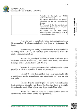 9
SENADO FEDERAL
Gabinete do Senador ANTONIO ANASTASIA
Praça dos Três Poderes – Senado Federal – Anexo II – Ala Senador Teotônio Vilela – Gabinete 23 – CEP 70165-900 – Brasília - DF
Proteção da Produção do MDA
(testemunha da defesa);
42) Marcel Mascarenhas dos Santos,
Procurador do BACEN (informante da
defesa);
43) Fernando Rocha, Chefe Adjunto do
Departamento Econômico do BACEN
(testemunha da defesa);
44) Paulo José dos Reis Souza,
Subsecretário de Política Fiscal da STN
(testemunha da defesa).
Foram ouvidas, ao todo, 2 testemunhas indicadas pela acusação,
36 testemunhas e 2 informantes indicados pela defesa e 4 testemunhas do
juízo.
No dia 1o
de julho foram juntados aos autos os esclarecimentos
da junta pericial ao laudo, em resposta a questionamentos da defesa, do
relator e de alguns senadores.
No dia 4 de julho foram juntados os laudos elaborados pelos
assistentes técnicos da acusação (Selene Peres Peres Nunes) e da defesa
(Rodrigo Octávio Orair e Ricardo Lodi Ribeiro).
No dia 5 de julho foram ouvidos, para esclarecimentos, a junta
pericial e os assistentes técnicos da acusação e da defesa.
No dia 6 de julho, data agendada para o interrogatório, foi lido
o depoimento escrito encaminhado pela denunciada por meio de seu
advogado.
No dia 7 de julho foi aberto prazo sucessivo para as alegações
finais escritas da acusação e da defesa. As alegações finais da acusação
foram juntadas no dia 12 de julho, e as da defesa no dia 28 de julho.
A lista dos documentos recebidos durante a instrução encontra-
se em Anexo, assim como o resumo dos depoimentos.
SF/16863.10785-97385ebc387c183e20cd0438e215093776c47f6788Página:9/44102/08/201611:57:47
 