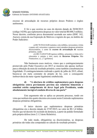 90
SENADO FEDERAL
Gabinete do Senador ANTONIO ANASTASIA
Praça dos Três Poderes – Senado Federal – Anexo II – Ala Senador Teotônio Vilela – Gabinete 23 – CEP 70165-900 – Brasília - DF
excesso de arrecadação de recursos próprios desses Poderes e órgãos
autônomos.
E foi o que ocorreu no caso do decreto datado de 20/08/2015
(código 14250), que suplementou despesas no valor total de R$ 600,3 milhões.
Nesse decreto, conforme prova documental acostada aos autos (DOC 162,
Anexo), consta da sua Exposição de Motivos o registro de que, no âmbito do
Poder Judiciário:
a) R$ 78.934.614,00 (setenta e oito milhões, novecentos e trinta
e quatro mil, seiscentos e quatorze reais) atendem despesas primárias
discricionárias, à conta de excesso de arrecadação de receitas
primárias, sendo:
a1) R$ 15.630.872,00 (quinze milhões, seiscentos e trinta mil e
oitocentos e setenta e dois reais) de Recursos Próprios Não
Financeiros; e [...]” [grifamos]
Não bastassem esses motivos, vimos que o contingenciamento
promovido pelo Poder Executivo em 2015 se mostrou não apenas ineficaz
para a obtenção da meta de resultado primário, como também consubstanciou
ilegalidade. O contingenciamento realizado a partir de julho de 2015, afinal,
baseou-se em meta constante de projeto de lei, com a consequente
inobservância da meta vigente legalmente estabelecida.
d) “A abertura de créditos suplementares para despesas
obrigatórias estava previamente prevista nos relatórios bimestrais e
constitui estrito cumprimento de dever legal pela Presidenta, sendo
absolutamente inexigível conduta diversa de sua parte”
Este argumento não se aplica ao presente processo, tendo em
vista que nenhum dos quatro decretos em exame nesta Comissão suplementou
despesas primárias obrigatórias.
O único decreto que suplementava despesas primárias
obrigatórias era o decreto datado de 27/07/2015, no valor de R$ 1,6 bilhão.
Ocorre que tal decreto foi excluído da denúncia, a partir de pedido formulado
pela própria defesa (item 2.1.2 deste Relatório).
De todo modo, obrigatórias ou discricionárias, as despesas
primárias são todas elas computadas no cálculo do resultado primário.
SF/16863.10785-97385ebc387c183e20cd0438e215093776c47f6788Página:90/44102/08/201611:57:47
 