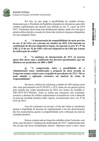 91
SENADO FEDERAL
Gabinete do Senador ANTONIO ANASTASIA
Praça dos Três Poderes – Senado Federal – Anexo II – Ala Senador Teotônio Vilela – Gabinete 23 – CEP 70165-900 – Brasília - DF
Por fim, no que tange à possibilidade de conduta diversa,
destacamos que a Presidente da República dispunha de alternativas para abrir
créditos suplementares por decreto sem infração ao art. 4º, caput, da LOA
2015. Trataremos desse tema mais detidamente adiante, tendo em vista que a
própria defesa aborda o assunto de forma não restrita às despesas obrigatórias
em suas alegações finais.
e) “A interpretação da compatibilidade da meta prevista
no art. 4º da LOA era a mesma até outubro de 2015. Está baseada na
combinação de diversos dispositivos legais, em especial, os arts. 8º e 9º da
LRF, § 13 do art. 52 da LDO e diversos dispositivos da LDO que tratam
da elaboração do crédito”
f) "A mudança de interpretação do TCU só ocorreu
quase dois meses após a publicação dos decretos questionados, que são
idênticos aos praticados em 2001 e 2009"
g) "A compreensão sobre a possibilidade de a
Administração atuar considerando a proposta de meta enviada ao
Congresso sempre contou com o respaldo de precedentes do TCU. Não se
pode admitir a aplicação retroativa em matéria de crime de
responsabilidade"
De início, a defesa faz referência a outubro de 2015 porque neste
mês, mais precisamente em 07/10/2015, o TCU opina em seu parecer prévio
pela rejeição das contas presidenciais de 2014, nos termos do Acórdão nº
2461/2015-TCU-Plenário. Entre as razões que ensejaram essa conclusão,
constava a abertura de créditos suplementares incompatíveis com a obtenção
da meta de resultado primário então vigente, em desacordo com o art. 4º da
LOA de 2014.
Essa foi a primeira vez em que a Corte de Contas se manifestou
quanto à ilegalidade de decretos de suplementação à luz das determinações
das leis orçamentárias quanto à compatibilidade com a obtenção da meta de
resultado primário.
Restou comprovada ao longo dos trabalhos desta Comissão, com
efeito, que não houve “mudança de interpretação do TCU” simplesmente pelo
fato de que não havia interpretação anterior. Oportuno trazer a lume, nesse
SF/16863.10785-97385ebc387c183e20cd0438e215093776c47f6788Página:91/44102/08/201611:57:47
 