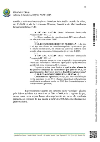 92
SENADO FEDERAL
Gabinete do Senador ANTONIO ANASTASIA
Praça dos Três Poderes – Senado Federal – Anexo II – Ala Senador Teotônio Vilela – Gabinete 23 – CEP 70165-900 – Brasília - DF
sentido, a relevante intervenção da Senadora Ana Amélia quando da oitiva,
em 13/06/2016, do Sr. Leonardo Albernaz, Secretário de Macroavaliação
Governamental do TCU:
A SRª ANA AMÉLIA (Bloco Parlamentar Democracia
Progressista/PP - RS) [...]
[...] Houve mudança de entendimento do TCU, especialmente
em relação ao exercício de 2009?
[...]
O SR. LEONARDO RODRIGUES ALBERNAZ – [...] o fato
é: até hoje nunca houve um entendimento prévio, a primeira vez que
o Tribunal se manifestou, em relatório de técnico de auditoria e em
acórdão sobre esse assunto, foi nas contas do governo de 2014.
[...]
A SRª ANA AMÉLIA (Bloco Parlamentar Democracia
Progressista/PP - RS) [...]
Volto ao ponto, porque, às vezes, a repetição é importante para
fixar a ideia fundamental e necessária e para que se supere então essa
questão tida como controversa, Dr. Leonardo.
Pergunto ao senhor, para finalizar: é equivocada a afirmação
de que houve mudança de entendimento por parte do TCU, no
que diz respeito a decretos de abertura de créditos suplementares?
O SR. LEONARDO RODRIGUES ALBERNAZ – [...]
Completamente equivocada, ou seja, não houve manifestação
prévia, a primeira foi em 2014, e ficamos aguardando se haverá uma
manifestação semelhante ou não em 2015. Isso é uma decisão que o
Plenário tomará. [grifamos]
Especificamente quanto aos supostos casos “idênticos” citados
pela defesa, relativos aos exercícios de 2001 e 2009, vale o registro de que,
nesses anos, nem sequer houve descumprimento de metas de resultado
primário, ao contrário do que ocorre a partir de 2014, tal como ilustrado no
gráfico adiante.
SF/16863.10785-97385ebc387c183e20cd0438e215093776c47f6788Página:92/44102/08/201611:57:47
 
