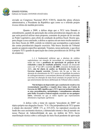 94
SENADO FEDERAL
Gabinete do Senador ANTONIO ANASTASIA
Praça dos Três Poderes – Senado Federal – Anexo II – Ala Senador Teotônio Vilela – Gabinete 23 – CEP 70165-900 – Brasília - DF
enviado ao Congresso Nacional (PLN 5/2015), dando-lhe plena eficácia
administrativa, a Presidente da República agiu como se o referido projeto
tivesse efeitos de medida provisória.
Quanto a 2009, a defesa alega que o TCU teria firmado o
entendimento, quando da apreciação das contas presidenciais daquele ano, de
que seria possível utilizar meta proposta, constante de projeto de lei enviado
ao Poder Legislativo, para efeito de condução da política fiscal. Ocorre que,
para chegar a essa conclusão, a defesa se apoiou em um mero trecho narrativo
dos fatos fiscais de 2009, contido no relatório que acompanhou a apreciação
das contas presidenciais daquele exercício. Não houve decisão do Tribunal
quanto ao aspecto específico apontado. Vejamos, nesse particular, o que disse
o próprio TCU quando da apreciação das contas presidenciais de 2014 (p. 808
do relatório):
[...] é fundamental enfatizar que a abertura de créditos
suplementares em situação de necessidade de contingenciamento,
tendo em vista a pendência de apreciação de projetos de lei
reduzindo a meta de resultado primário, situação em desacordo
com o art. 9º da LRF e ocorrida em 2009, consoante declarado pela
AGU, não foi objeto de análise no Relatório das Contas do
Governo daquele exercício. Portanto, não há que se falar em
alteração de entendimento do TCU acerca da ilegalidade da ausência
de contingenciamento e concomitante abertura de crédito suplementar
com base em alteração de meta fiscal constante em projeto de lei, já
que anteriormente não houve deliberação do Tribunal sobre a matéria.
Não há lógica em depreender que a ausência de ressalva e/ou
recomendação específica a respeito desse tema, nas Contas de
Governo de 2009, significa que o TCU aprovou tacitamente todos
os atos, procedimentos, metodologias e entendimentos adotados
pelo Poder Executivo Federal naquele exercício ou em qualquer
outro, sobretudo no que se refere àqueles que expressamente
afrontaram a legislação. [grifamos]
A defesa volta a tratar do suposto “precedente de 2009” em
tópico próprio nas alegações fiscais: “V.6.1 Da jurisprudência do TCU quanto
à edição dos decretos” (DOC 171, p. 215-223). Ao reproduzir excertos do
laudo dos seus assistentes técnicos, a denunciada retoma o fato já narrado em
nosso Parecer de Admissibilidade de que, no âmbito do TCU, havia
manifestação técnica sobre a utilização de meta fiscal pendente de aprovação
SF/16863.10785-97385ebc387c183e20cd0438e215093776c47f6788Página:94/44102/08/201611:57:47
 
