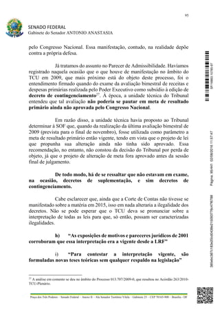 95
SENADO FEDERAL
Gabinete do Senador ANTONIO ANASTASIA
Praça dos Três Poderes – Senado Federal – Anexo II – Ala Senador Teotônio Vilela – Gabinete 23 – CEP 70165-900 – Brasília - DF
pelo Congresso Nacional. Essa manifestação, contudo, na realidade depõe
contra a própria defesa.
Já tratamos do assunto no Parecer de Admissibilidade. Havíamos
registrado naquela ocasião que o que houve de manifestação no âmbito do
TCU em 2009, que mais próximo está do objeto deste processo, foi o
entendimento firmado quando do exame da avaliação bimestral de receitas e
despesas primárias realizada pelo Poder Executivo como subsídio à edição de
decreto de contingenciamento27
. À época, a unidade técnica do Tribunal
entendeu que tal avaliação não poderia se pautar em meta de resultado
primário ainda não aprovada pelo Congresso Nacional.
Em razão disso, a unidade técnica havia proposto ao Tribunal
determinar à SOF que, quando da realização da última avaliação bimestral de
2009 (prevista para o final de novembro), fosse utilizada como parâmetro a
meta de resultado primário então vigente, tendo em vista que o projeto de lei
que propunha sua alteração ainda não tinha sido aprovado. Essa
recomendação, no entanto, não constou da decisão do Tribunal por perda de
objeto, já que o projeto de alteração de meta fora aprovado antes da sessão
final de julgamento.
De todo modo, há de se ressaltar que não estavam em exame,
na ocasião, decretos de suplementação, e sim decretos de
contingenciamento.
Cabe esclarecer que, ainda que a Corte de Contas não tivesse se
manifestado sobre a matéria em 2015, isso em nada alteraria a ilegalidade dos
decretos. Não se pode esperar que o TCU deva se pronunciar sobre a
interpretação de todas as leis para que, só então, possam ser caracterizadas
ilegalidades.
h) “As exposições de motivos e pareceres jurídicos de 2001
corroboram que essa interpretação era a vigente desde a LRF”
i) “Para contestar a interpretação vigente, são
formuladas novas teses teóricas sem qualquer respaldo na legislação”
27
A análise em comento se deu no âmbito do Processo 013.707/2009-0, que resultou no Acórdão 263/2010-
TCU-Plenário.
SF/16863.10785-97385ebc387c183e20cd0438e215093776c47f6788Página:95/44102/08/201611:57:47
 