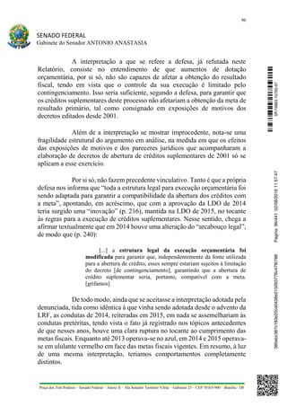 96
SENADO FEDERAL
Gabinete do Senador ANTONIO ANASTASIA
Praça dos Três Poderes – Senado Federal – Anexo II – Ala Senador Teotônio Vilela – Gabinete 23 – CEP 70165-900 – Brasília - DF
A interpretação a que se refere a defesa, já refutada neste
Relatório, consiste no entendimento de que aumentos de dotação
orçamentária, por si só, não são capazes de afetar a obtenção do resultado
fiscal, tendo em vista que o controle da sua execução é limitado pelo
contingenciamento. Isso seria suficiente, segundo a defesa, para garantir que
os créditos suplementares deste processo não afetariam a obtenção da meta de
resultado primário, tal como consignado em exposições de motivos dos
decretos editados desde 2001.
Além de a interpretação se mostrar improcedente, nota-se uma
fragilidade estrutural do argumento em análise, na medida em que os efeitos
das exposições de motivos e dos pareceres jurídicos que acompanharam a
elaboração de decretos de abertura de créditos suplementares de 2001 só se
aplicam a esse exercício.
Por si só, não fazem precedente vinculativo. Tanto é que a própria
defesa nos informa que “toda a estrutura legal para execução orçamentária foi
sendo adaptada para garantir a compatibilidade da abertura dos créditos com
a meta”, apontando, em acréscimo, que com a aprovação da LDO de 2014
teria surgido uma “inovação” (p. 216), mantida na LDO de 2015, no tocante
às regras para a execução de créditos suplementares. Nesse sentido, chega a
afirmar textualmente que em 2014 houve uma alteração do “arcabouço legal”,
de modo que (p. 240):
[...] a estrutura legal da execução orçamentária foi
modificada para garantir que, independentemente da fonte utilizada
para a abertura de crédito, esses sempre estariam sujeitos à limitação
do decreto [de contingenciamento], garantindo que a abertura de
crédito suplementar seria, portanto, compatível com a meta.
[grifamos]
De todo modo, ainda que se aceitasse a interpretação adotada pela
denunciada, tida como idêntica à que vinha sendo adotada desde o advento da
LRF, as condutas de 2014, reiteradas em 2015, em nada se assemelhariam às
condutas pretéritas, tendo vista o fato já registrado nos tópicos antecedentes
de que nesses anos, houve uma clara ruptura no tocante ao cumprimento das
metas fiscais. Enquanto até 2013 operava-se no azul, em 2014 e 2015 operava-
se em ululante vermelho em face das metas fiscais vigentes. Em resumo, à luz
de uma mesma interpretação, teríamos comportamentos completamente
distintos.
SF/16863.10785-97385ebc387c183e20cd0438e215093776c47f6788Página:96/44102/08/201611:57:47
 