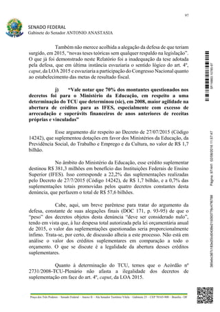 97
SENADO FEDERAL
Gabinete do Senador ANTONIO ANASTASIA
Praça dos Três Poderes – Senado Federal – Anexo II – Ala Senador Teotônio Vilela – Gabinete 23 – CEP 70165-900 – Brasília - DF
Também não merece acolhida a alegação da defesa de que teriam
surgido, em 2015, “novas teses teóricas sem qualquer respaldo na legislação”.
O que já foi demonstrado neste Relatório foi a inadequação da tese adotada
pela defesa, que em última instância esvaziaria o sentido lógico do art. 4º,
caput, da LOA 2015 e esvaziaria a participação do Congresso Nacional quanto
ao estabelecimento das metas de resultado fiscal.
j) “Vale notar que 70% dos montantes questionados nos
decretos foi para o Ministério da Educação, em respeito a uma
determinação do TCU que determinou (sic), em 2008, maior agilidade na
abertura de créditos para as IFES, especialmente com excesso de
arrecadação e superávits financeiros de anos anteriores de receitas
próprias e vinculadas”
Esse argumento diz respeito ao Decreto de 27/07/2015 (Código
14242), que suplementou dotações em favor dos Ministérios da Educação, da
Previdência Social, do Trabalho e Emprego e da Cultura, no valor de R$ 1,7
bilhão.
No âmbito do Ministério da Educação, esse crédito suplementar
destinou R$ 381,3 milhões em benefício das Instituições Federais de Ensino
Superior (IFES). Isso corresponde a 22,2% das suplementações realizadas
pelo Decreto de 27/7/2015 (Código 14242), de R$ 1,7 bilhão, e a 0,7% das
suplementações totais promovidas pelos quatro decretos constantes desta
denúncia, que perfazem o total de R$ 57,6 bilhões.
Cabe, aqui, um breve parêntese para tratar do argumento da
defesa, constante de suas alegações finais (DOC 171, p. 93-95) de que o
“peso” dos decretos objetos desta denúncia “deve ser considerado nulo”,
tendo em vista que, à luz despesa total autorizada pela lei orçamentária anual
de 2015, o valor das suplementações questionadas seria proporcionalmente
ínfimo. Trata-se, por certo, de discussão alheia a este processo. Não está em
análise o valor dos créditos suplementares em comparação a todo o
orçamento. O que se discute é a legalidade da abertura desses créditos
suplementares.
Quanto à determinação do TCU, temos que o Acórdão nº
2731/2008-TCU-Plenário não afasta a ilegalidade dos decretos de
suplementação em face do art. 4º, caput, da LOA 2015.
SF/16863.10785-97385ebc387c183e20cd0438e215093776c47f6788Página:97/44102/08/201611:57:47
 