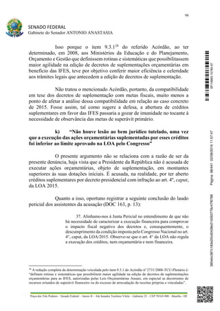 98
SENADO FEDERAL
Gabinete do Senador ANTONIO ANASTASIA
Praça dos Três Poderes – Senado Federal – Anexo II – Ala Senador Teotônio Vilela – Gabinete 23 – CEP 70165-900 – Brasília - DF
Isso porque o item 9.3.128
do referido Acórdão, ao ter
determinado, em 2008, aos Ministérios da Educação e do Planejamento,
Orçamento e Gestão que definissem rotinas e sistemáticas que possibilitassem
maior agilidade na edição de decretos de suplementações orçamentárias em
benefício das IFES, teve por objetivo conferir maior eficiência e celeridade
aos trâmites legais que antecedem a edição de decretos de suplementação.
Não tratou o mencionado Acórdão, portanto, da compatibilidade
em tese dos decretos de suplementação com metas fiscais, muito menos a
ponto de afetar a análise dessa compatibilidade em relação ao caso concreto
de 2015. Fosse assim, tal como sugere a defesa, a abertura de créditos
suplementares em favor das IFES passaria a gozar de imunidade no tocante à
necessidade de observância das metas de superávit primário.
k) “Não houve lesão ao bem jurídico tutelado, uma vez
que a execução das ações orçamentárias suplementadas por esses créditos
foi inferior ao limite aprovado na LOA pelo Congresso”
O presente argumento não se relaciona com a razão de ser da
presente denúncia, haja vista que a Presidente da República não é acusada de
executar ações orçamentárias, objeto de suplementação, em montantes
superiores às suas dotações iniciais. É acusada, na realidade, por ter aberto
créditos suplementares por decreto presidencial com infração ao art. 4º, caput,
da LOA 2015.
Quanto a isso, oportuno registrar a seguinte conclusão do laudo
pericial dos assistentes da acusação (DOC 163, p. 13):
37. Alinhamo-nos à Junta Pericial no entendimento de que não
há necessidade de caracterizar a execução financeira para comprovar
o impacto fiscal negativo dos decretos e, consequentemente, o
descumprimento da condição imposta pelo Congresso Nacional no art.
4°, caput, da LOA/2015. Observe-se que o art. 4° da LOA não regula
a execução dos créditos, nem orçamentária e nem financeira.
28
A redação completa da determinação veiculada pelo item 9.3.1.do Acórdão nº 2731/2008-TCU-Plenário é:
“definam rotinas e sistemáticas que possibilitem maior agilidade na edição de decretos de suplementações
orçamentárias para as IFES, autorizadas pelas Leis Orçamentárias Anuais, em especial as decorrentes de
recursos oriundos de superávit financeiro ou do excesso de arrecadação de receitas próprias e vinculadas”.
SF/16863.10785-97385ebc387c183e20cd0438e215093776c47f6788Página:98/44102/08/201611:57:47
 