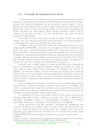 3.3 – Promoção do Cooperativismo Social
O Cooperativismo Social no Brasil surgiu da luta dos movimentos pela reforma
psiquiátrica, pela garantia do direito ao trabalho de pessoas com transtorno mental e
pessoas com transtorno decorrente do uso de álcool e outras drogas. A Política
Nacional de Saúde Mental, Álcool e outras Drogas, implementada pelo Ministério da
Saúde, atua a partir de ações intersetoriais, tendo como princípio a integralidade dos
sujeitos atendidos por essa política. Neste sentido, educação, cultura, lazer e
trabalho são dimensões da vida e, por isso, são temáticas das ações da Política
Nacional de Saúde Mental.
A inclusão social de usuários de serviços de saúde mental, por meio do
trabalho, tem sido discutida amplamente pelos movimentos de reforma psiquiátrica
e, desde 2004, tem obtido apoio de diferentes atores da ES.
A SENAES, estimulada pela Área Técnica de Saúde Mental, Álcool e outras
Drogas do MS (ATSMAD/MS), incorporou em sua agenda o tema do cooperativismo
social, com apoio a empreendimentos formados por usuários dos serviços da rede
pública de saúde mental. Posteriormente, a parceria da SENAES com a saúde mental
se desdobrou numa estratégia ampliada de apoio ao cooperativismo social, buscando
congregar, além dos grupos da saúde mental, pessoas com deficiência física, mental
e/ou sensorial, pessoas internas e egressas dos sistemas prisional, socioeducativo e
manicomial e jovens em situação de vulnerabilidade e risco sociais.
A parceria com a saúde mental foi inaugurada em 2004, com a realização da
Oficina de Experiências de Geração de Renda e Trabalho de Usuários de Serviços de
Saúde Mental. Neste evento foram mobilizadas 78 iniciativas9
de inserção no
trabalho, de diferentes regiões do Brasil, formadas por pessoas com transtorno
mental. A oficina teve como objetivo delinear propostas de colaboração permanente
entre os campos da saúde mental e da ES na construção de políticas públicas de
apoio e fomento a criação de empreendimentos econômicos solidários formados por
esse segmento.
Como resultado deste encontro foi criado o Grupo de Trabalho Interministerial
Saúde Mental e Economia Solidária, instituído pela Portaria nº 383/2005, que
permitiu a elaboração de um plano de ações para a articulação entre as políticas de
saúde mental e ES. O grupo foi constituído por representantes governamentais e da
sociedade civil, tanto da saúde mental, quanto da ES.
Os trabalhos do GT foram estruturados a partir de quatro eixos, com base nas
propostas elaboradas durante a Oficina. Os quatro eixos são: 1) Mapeamento,
Articulação, Divulgação, Redes de Comercialização e Produção; 2) Formação,
Capacitação, Assessoria e Incubagem; 3) Financiamento; e 4) Legislação10
.
Dentro do primeiro eixo vale destacar a realização do mapeamento das
iniciativas de geração de trabalho renda em saúde mental realizada pelo MS, por
meio da criação do Cadastro de Inclusão Social pelo Trabalho (CIST), que reúne
experiências em desenvolvimento em todo país. Os resultados da primeira etapa
9
Segundo dados do Ministério da Saúde, atualmente esse número ultrapassa 600
iniciativas.
10
BRASIL. Relatório Final do Grupo de Trabalho Interministerial Saúde Mental e Economia
Solidária, instituído pela portaria nº 353/2005. Brasília: ATSM, 2006.
RELATÓRIO PARCIAL out/2011: Avanços e Desafios para as Políticas Públicas
de Economia Solidária no Governo Federal – 2003/2010 101
 