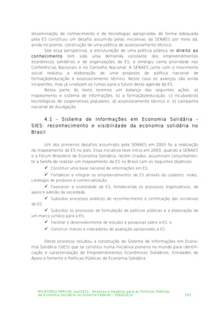 disseminação de conhecimento e de tecnologias apropriadas de forma adequada
pela ES constituiu um desafio assumido pelas iniciativas da SENAES por meio da,
ainda incipiente, construção de uma política de assessoramento técnico.
Sob essa perspectiva, a estruturação de uma política pública de direito ao
conhecimento tem sido uma demanda constante dos empreendimentos
econômicos solidários e de organizações da ES, e emergiu como prioridade nas
Conferências Nacionais e no Conselho Nacional. A SENAES junto com o movimento
social realizou a elaboração de uma proposta de política nacional de
formação/educação e assessoramento técnico. Neste caso os avanços são ainda
incipientes, mas já sinalizam os rumos para o futuro desta agenda da ES.
Nesta parte do texto teremos um balanço das seguintes ações: a)
mapeamento e sistema de informações, b) a formação/educação, c) incubadoras
tecnológicas de cooperativas populares, d) assessoramento técnico e, e) campanha
nacional de divulgação.
4.1 - Sistema de Informações em Economia Solidária -
SIES: reconhecimento e visibilidade da economia solidária no
Brasil
Um dos primeiros desafios assumidos pela SENAES em 2003 foi a realização
do mapeamento da ES no país. Essa iniciativa teve início em 2003, quando a SENAES
e o Fórum Brasileiro de Economia Solidária, recém criados, assumiram conjuntamen­
te a tarefa de realizar um mapeamento da ES no Brasil com os seguintes objetivos:
 Constituir uma base nacional de informações em ES;
 Fortalecer e integrar os empreendimentos de ES através do cadastro, redes,
catálogos de produtos e comercialização;
 Favorecer a visibilidade da ES, fortalecendo os processos organizativos, de
apoio e adesão da sociedade;
 Subsidiar processos públicos de reconhecimento e certificação das iniciativas
de ES;
 Subsidiar os processos de formulação de políticas públicas e a elaboração de
um marco jurídico para a ES;
 Facilitar o desenvolvimento de estudos e pesquisas sobre a ES; e
 Construir índices e indicadores de avaliação apropriados à ES.
Deste processo resultou a construção do Sistema de Informações em Econo­
mia Solidária (SIES) que se constitui numa iniciativa pioneira no mundo para identifi­
cação e caracterização de Empreendimentos Econômicos Solidários, Entidades de
Apoio e fomento e Políticas Públicas de Economia Solidária.
RELATÓRIO PARCIAL out/2011: Avanços e Desafios para as Políticas Públicas
de Economia Solidária no Governo Federal – 2003/2010 107
 