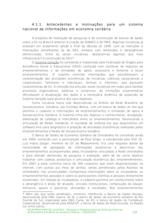 4.1.1. Antecedentes e motivações para um sistema
nacional de informações em economia solidária
A proposta de realização de pesquisas e de constituição de bancos de dados
sobre a ES no Brasil é anterior à criação da SENAES e do FBES. Algumas iniciativas já
estavam em andamento desde o final da década de 1990, com as intenções e
motivações semelhantes às do SIES, embora com dimensões e abrangências
diferenciadas. Entre as várias iniciativas, destacam-se algumas que mais
influenciaram a construção do SIES18
.
O Sistema Geração foi concebido e implantado pela Federação de Órgãos para
Assistência Social e Educacional (FASE) contando com centenas de registros de
empreendimentos e de entidades de apoio, assessoria e fomento a esses
empreendimentos. O sistema continha informações que possibilitavam a
caracterização das atividades econômicas de iniciativas coletivas (associativas e
cooperativas), familiares e individuais, formais e informais, que possuíam
características de ES. A intenção era articular essas iniciativas em redes para facilitar
processos organizativos, políticos e comerciais. As limitações orçamentárias
dificultavam a atualização dos dados e a necessária dinâmica de expansão do
Sistema Geração para alcance dos seus objetivos.
Outra iniciativa havia sido desenvolvida no âmbito da Rede Brasileira de
Socioeconomia Solidária, por Euclides Mance, com um banco de dados on line que
permitia o cadastro e informações de empreendimentos e entidades de apoio à
Socioeconomia Solidária. O Sistema tinha por objetivo o conhecimento, divulgação,
elaboração de catálogo e intercâmbio entre os empreendimentos, favorecendo a
articulação de Redes Solidárias. A novidade do sistema era que disponibiliza um
software livre para diagnóstico e projeção de atividades econômicas realizadas pelos
empreendimentos e Redes de Socioeconomia Solidária.
O Banco de Dados de Economia Solidária da Unitrabalho foi concebido ainda
em 1999, contando com a participação de Paul Singer, e coordenado pelo Prof. Dr.
Luiz Inácio Gaiger, membro do GT do Mapeamento. Era uma resposta diante da
necessidade de agregação de informações estatísticas e descritivas dos
empreendimentos acompanhados pelas incubadoras articuladas à Rede Unitrabalho
e para atender demandas de pesquisa e avaliação, além de ter como objetivo
trabalhar com cadeias produtivas e articulação econômica dos empreendimentos.
Em 2003 a base continha cerca de 300 cadastros que eram disponibilizados na
internet, com acesso por meio de senhas, sendo alimentados pelos Núcleos da
Unitrabalho, nas universidades. Comportava informações sobre as incubadoras, os
empreendimentos apoiados e sobre os participantes (famílias e pessoas diretamente
envolvidas). Em relação às incubadoras, o cadastro permitia um conhecimento sobre
a abrangência e áreas de atuação, vínculos institucionais, composição da equipe,
estrutura, apoios e parcerias, atividades e resultados. Nos empreendimentos
18
Além dos que serão detalhados, merecem referências o Banco de Dados Recopa,
desenvolvido pela ONG Capina, do RJ; o banco de dados de economia solidária do Rio
Grande do Sul, organizado pela ONG Camp, do RS; o banco de dados de Complexos
Cooperativos, desenvolvido pela ADS/CUT; o banco de dados da Rede Ecovida, na Região
sul, entre outros.
RELATÓRIO PARCIAL out/2011: Avanços e Desafios para as Políticas Públicas
de Economia Solidária no Governo Federal – 2003/2010 108
 