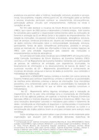 produtivos era possível saber o histórico, localização, estrutura, produtos e serviços,
renda, funcionamento, trabalho infanto-juvenil etc. As informações sobre as famílias
e pessoas envolvidas permitiam conhecer as características sócio-econômicas,
participação política; vínculos com empreendimentos; melhorias na renda e
condições de vida.
Por fim cabe destacar a iniciativa do Fórum Mineiro de Economia Solidária
(FMES), que a partir de 2002 passou a desenvolver o Sistema Integra. Este sistema
foi concebido para cadastrar e disponibilizar conhecimentos sobre as instituições de
fomento e animação da ES em Minas Gerais e do cadastro de empreendimentos. Em
relação às instituições, era possível conhecer a localização, abrangência, estrutura,
tipos de serviços, temáticas prioritárias etc. Quanto aos empreendimentos, o banco
de dados continha informações sobre a institucionalidade, localização, estrutura,
participantes, fontes de apoio, competências profissionais, produtos e serviços,
acesso ao mercado etc. A coleta das informações é feita nos núcleos regionais do
FMES, com uma entidade responsável pelo cadastro das instituições e
empreendimentos na área de abrangência.
Foi com base em todas estas iniciativas que a SENAES/MTE em conjunto com a
então Comissão Facilitadora do Fórum Brasileiro de Economia Solidária (FBES)
constituiu o GT do Mapeamento da Economia Solidária. Contando com a participação
de pessoas de referência de entidades com experiências acumuladas no
levantamento de informações e no desenvolvimento de bancos de dados19
, as
sucessivas reuniões do GT - Mapeamento possibilitaram o conhecimento de
iniciativas de estudos, pesquisas e bancos de dados já existentes, seus conteúdos e
metodologia de implantação.
Igualmente a SENAES/MTE realizou contatos e reuniões com outros setores do
Governo Federal para conhecer experiências similares e identificar as possibilidades
de interface entre diferentes sistemas e bancos de informações. Esse intercâmbio
possibilitou uma compreensão sobre os desafios e possibilidades na realização do
mapeamento da ES, sobretudo no que se refere aos aspectos conceituais e
metodológicos.
No GT - Mapeamento definiu algumas estratégias para a realização do
mapeamento da ES no país. Uma estratégia seria a incorporação de informações
sobre a ES nas agências públicas, em especial, o Instituto de Pequisas Econômicas
Aplicadas (IPEA) e o Instituto Brasileiro de Geografia e Estatísticas (IBGE). Para isso
seria necessário desenvolver conceitos e indicadores para coleta e tratamento de
dados, considerando as informações já disponíveis e correlacionadas e incentivando
pesquisas amostrais com focos específicos. A questão conceitual, os custos e a
sensibilização dos órgãos públicos foram os principais entraves para avanços nesta
estratégia.
Outra estratégia era a de potencializar o que já estava sendo implantado pelas
organizações que atuavam com ES, atendendo demandas específicas de
19
Composição do GT: Valmor Schiochet e Roberto Marinho A. Silva (MTE/SENAES), Flávio
Guedes (CGDIT/MTE), Egeu Esteves (ADS/CUT), Luiz Inácio Gaiger (Unitrabalho), Shirley A.
A. Silva (Fórum Mineiro de Economia Popular Solidária), Ioshiaque Shimbo (Rede
Universitária de ITCPs), João José Corrêa (FASE), Gabriel Kraychete (UCSAL), Herton E.
Araújo e Ademar Sato (IPEA), João Roberto (IBASE) e Gabrio Marinozzi (MDA/SDT).
RELATÓRIO PARCIAL out/2011: Avanços e Desafios para as Políticas Públicas
de Economia Solidária no Governo Federal – 2003/2010 109
 